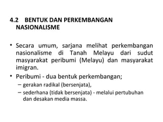 4.2 BENTUK DAN PERKEMBANGAN
  NASIONALISME

• Secara umum, sarjana melihat perkembangan
  nasionalisme di Tanah Melayu dari sudut
  masyarakat peribumi (Melayu) dan masyarakat
  imigran.
• Peribumi - dua bentuk perkembangan;
  – gerakan radikal (bersenjata),
  – sederhana (tidak bersenjata) - melalui pertubuhan
    dan desakan media massa.
 