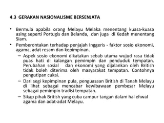 4.3 GERAKAN NASIONALISME BERSENJATA

• Bermula apabila orang Melayu Melaka menentang kuasa-kuasa
  asing seperti Portugis dan Belanda, dan juga di Kedah menentang
  Siam.
• Pemberontakan terhadap penjajah Inggeris - faktor sosio ekonomi,
  agama, adat resam dan kepimpinan.
   – Aspek sosio ekonomi dikatakan sebab utama wujud rasa tidak
      puas hati di kalangan pemimpin dan penduduk tempatan.
      Perubahan sosial dan ekonomi yang dijalankan oleh British
      tidak boleh diterima oleh masyarakat tempatan. Contohnya
      pengutipan cukai.
   – Dari segi kepimpinan pula, penguasaan British di Tanah Melayu
      di lihat sebagai mencabar kewibawaan pembesar Melayu
      sebagai pemimpin tradisi tempatan.
   – Sikap pihak British yang cuba campur tangan dalam hal ehwal
      agama dan adat-adat Melayu.
 
