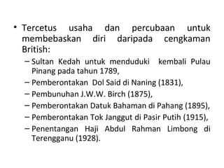 • Tercetus usaha dan percubaan untuk
  membebaskan diri daripada cengkaman
  British:
  – Sultan Kedah untuk menduduki kembali Pulau
    Pinang pada tahun 1789,
  – Pemberontakan Dol Said di Naning (1831),
  – Pembunuhan J.W.W. Birch (1875),
  – Pemberontakan Datuk Bahaman di Pahang (1895),
  – Pemberontakan Tok Janggut di Pasir Putih (1915),
  – Penentangan Haji Abdul Rahman Limbong di
    Terengganu (1928).
 