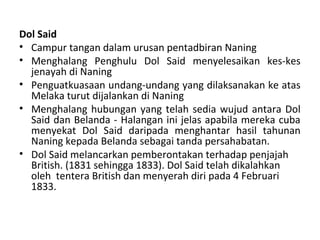 Dol Said
• Campur tangan dalam urusan pentadbiran Naning
• Menghalang Penghulu Dol Said menyelesaikan kes-kes
  jenayah di Naning
• Penguatkuasaan undang-undang yang dilaksanakan ke atas
  Melaka turut dijalankan di Naning
• Menghalang hubungan yang telah sedia wujud antara Dol
  Said dan Belanda - Halangan ini jelas apabila mereka cuba
  menyekat Dol Said daripada menghantar hasil tahunan
  Naning kepada Belanda sebagai tanda persahabatan.
• Dol Said melancarkan pemberontakan terhadap penjajah
  British. (1831 sehingga 1833). Dol Said telah dikalahkan
  oleh tentera British dan menyerah diri pada 4 Februari
  1833.
 