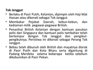 Tok Janggut
• Berlaku di Pasir Putih, Kelantan, dipimpin oleh Haji Mat
  Hassan atau dikenali sebagai Tok Janggut.
• Membakar Pejabat Daerah, kebun-kebun, dan
  kediaman milik pegawai-pegawai British.
• Penasihat British Kelantan dengan bantuan pasukan
  polis dari Singapura dan bantuan polis tambahan telah
  bertempur dengan Tok Janggut dan pengikut-
  pengikutnya. Peristiwa ini dikenali sebagai Perang Tok
  Janggut.
• Beliau telah dibunuh oleh British dan mayatnya diarak
  di Pasir Putih dan Kota Bharu serta digantung di
  Padang Merdeka selama beberapa ketika sebelum
  dikebumikan di Pasir Pekan.
 