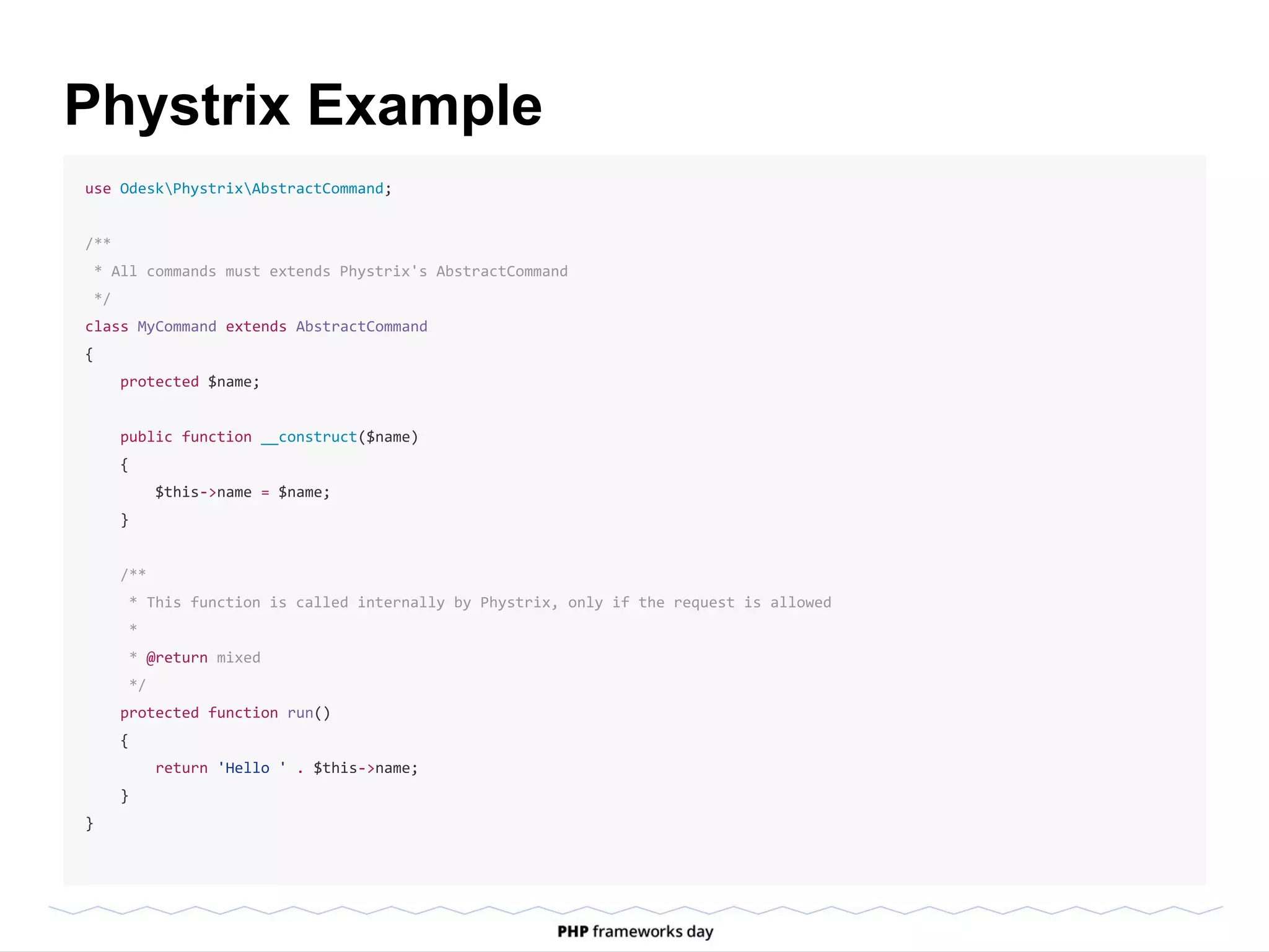 Phystrix Example
use OdeskPhystrixAbstractCommand;
/**
* All commands must extends Phystrix's AbstractCommand
*/
class MyCommand extends AbstractCommand
{
protected $name;
public function __construct($name)
{
$this->name = $name;
}
/**
* This function is called internally by Phystrix, only if the request is allowed
*
* @return mixed
*/
protected function run()
{
return 'Hello ' . $this->name;
}
}
 