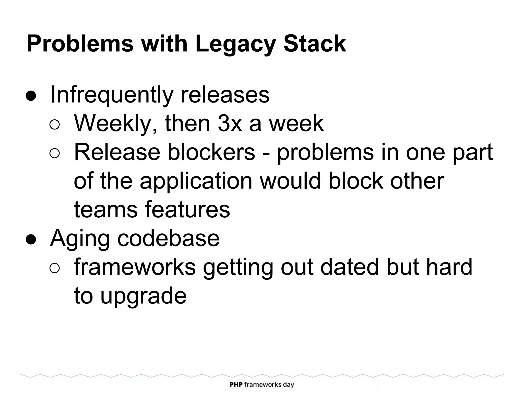Problems with Legacy Stack
● Infrequently releases
○ Weekly, then 3x a week
○ Release blockers - problems in one part
of the application would block other
teams features
● Aging codebase
○ frameworks getting out dated but hard
to upgrade
 