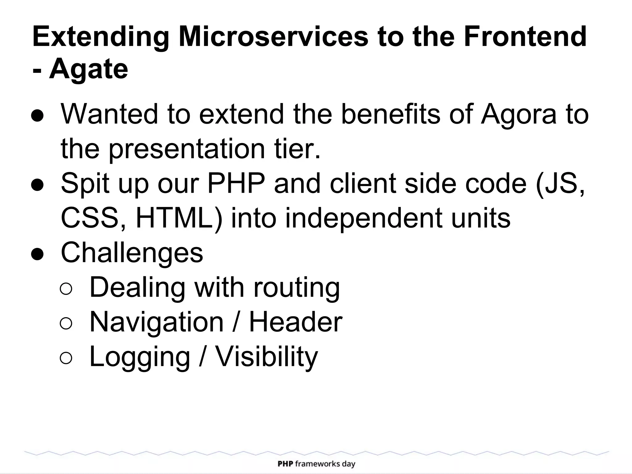 Extending Microservices to the Frontend
- Agate
● Wanted to extend the benefits of Agora to
the presentation tier.
● Spit up our PHP and client side code (JS,
CSS, HTML) into independent units
● Challenges
○ Dealing with routing
○ Navigation / Header
○ Logging / Visibility
 