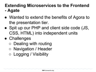 Extending Microservices to the Frontend
- Agate
● Wanted to extend the benefits of Agora to
the presentation tier.
● Spit up our PHP and client side code (JS,
CSS, HTML) into independent units
● Challenges
○ Dealing with routing
○ Navigation / Header
○ Logging / Visibility
 