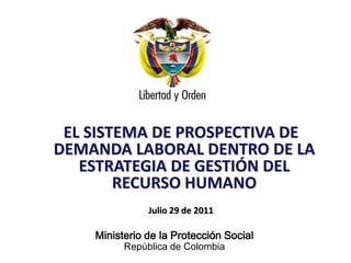 EL SISTEMA DE PROSPECTIVA DE DEMANDA LABORAL DENTRO DE LA ESTRATEGIA DE GESTIÓN DEL RECURSO HUMANO Julio 29 de 2011 Ministerio de la Protección Social                                República de Colombia 