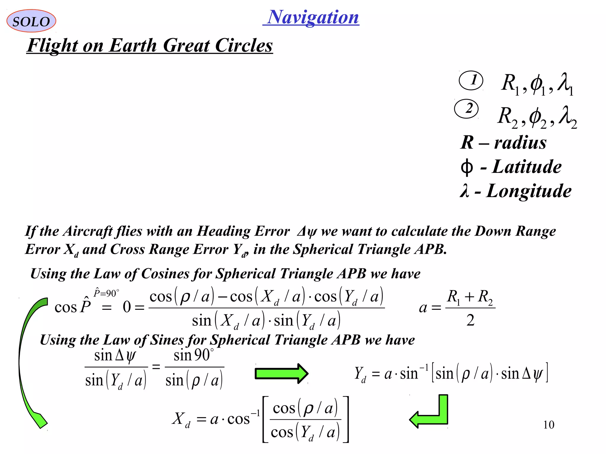 10
NavigationSOLO
Flight on Earth Great Circles
1
2
111 ,, λφR
222 ,, λφR
If the Aircraft flies with an Heading Error Δψ we want to calculate the Down Range
Error Xd and Cross Range Error Yd, in the Spherical Triangle APB.
R – radius
- Latitudeϕ
λ - Longitude
Using the Law of Cosines for Spherical Triangle APB we have
( ) ( )aaYd /sin
90sin
/sin
sin
ρ
ψ 
=
∆
( ) ( ) ( )
( ) ( ) 2/sin/sin
/cos/cos/cos
0ˆcos 21
90ˆ
RR
a
aYaX
aYaXa
P
dd
dd
P +
=
⋅
⋅−
==
= ρ

Using the Law of Sines for Spherical Triangle APB we have
( )
( )





⋅= −
aY
a
aX
d
d
/cos
/cos
cos 1 ρ
( )[ ]ψρ ∆⋅⋅= −
sin/sinsin 1
aaYd
 