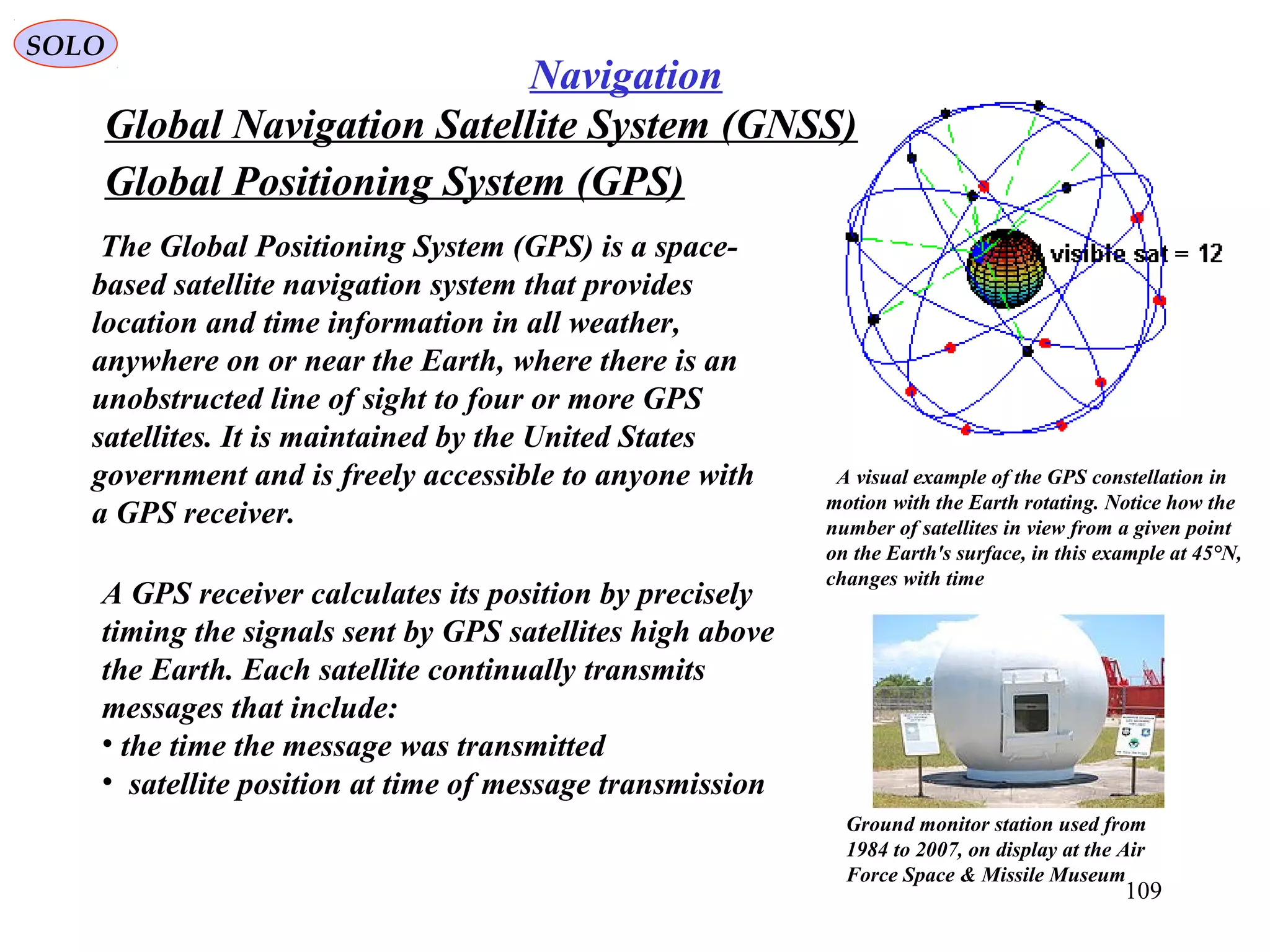 Global Positioning System (GPS)
SOLO
109
Navigation
A visual example of the GPS constellation in
motion with the Earth rotating. Notice how the
number of satellites in view from a given point
on the Earth's surface, in this example at 45°N,
changes with time
The Global Positioning System (GPS) is a space-
based satellite navigation system that provides
location and time information in all weather,
anywhere on or near the Earth, where there is an
unobstructed line of sight to four or more GPS
satellites. It is maintained by the United States
government and is freely accessible to anyone with
a GPS receiver.
Ground monitor station used from
1984 to 2007, on display at the Air
Force Space & Missile Museum
A GPS receiver calculates its position by precisely
timing the signals sent by GPS satellites high above
the Earth. Each satellite continually transmits
messages that include:
• the time the message was transmitted
• satellite position at time of message transmission
Global Navigation Satellite System (GNSS)
 