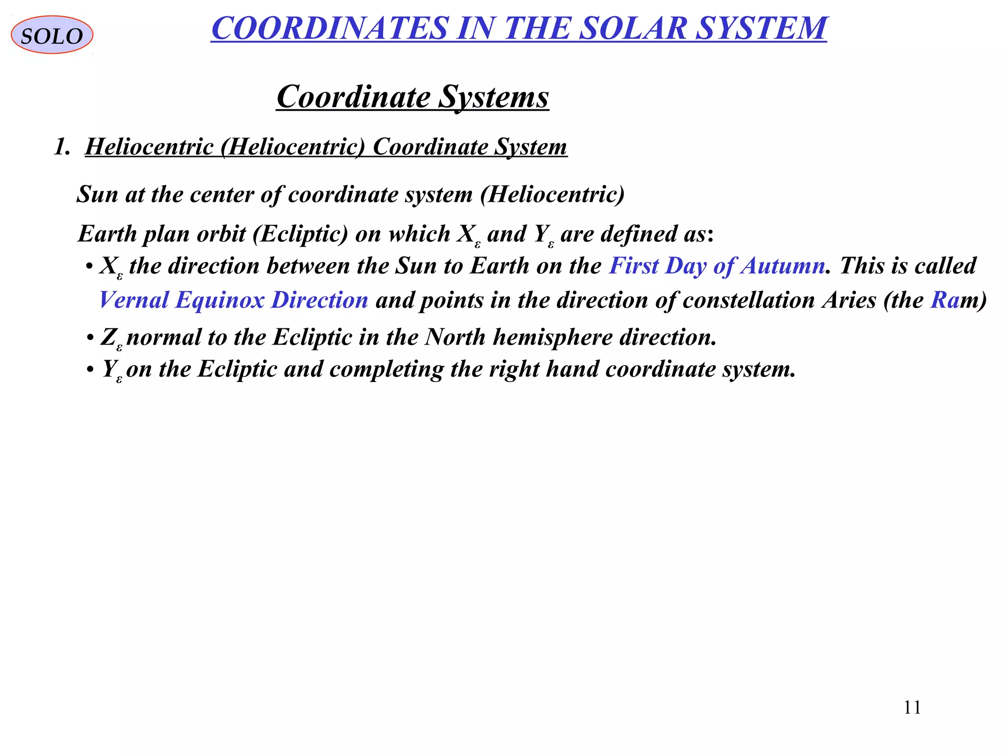 11
SOLO
Coordinate Systems
1. Heliocentric (Heliocentric) Coordinate System
COORDINATES IN THE SOLAR SYSTEM
Sun at the center of coordinate system (Heliocentric)
Earth plan orbit (Ecliptic) on which Xε and Yε are defined as:
• Xε the direction between the Sun to Earth on the First Day of Autumn. This is called
Vernal Equinox Direction and points in the direction of constellation Aries (the Ram)
• Zε normal to the Ecliptic in the North hemisphere direction.
• Yε on the Ecliptic and completing the right hand coordinate system.
 