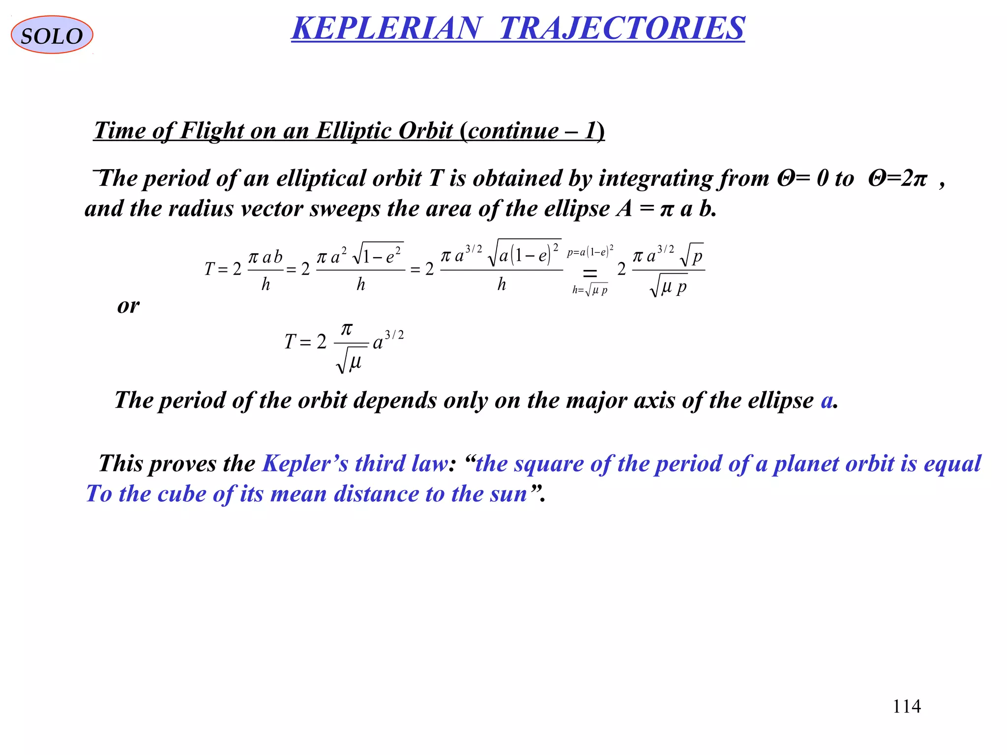 114
SOLO KEPLERIAN TRAJECTORIES
Time of Flight on an Elliptic Orbit (continue – 1)
The period of the orbit depends only on the major axis of the ellipse a.
( ) ( )
p
pa
h
eaa
h
ea
h
ba
T
eap
ph µ
ππππ
µ
2/3122/322
2
1
2
1
22
2
=
−=
=
−
=
−
==
or
2/3
2 aT
µ
π
=
The period of an elliptical orbit T is obtained by integrating from Θ= 0 to Θ=2π ,
and the radius vector sweeps the area of the ellipse A = π a b.
This proves the Kepler’s third law: “the square of the period of a planet orbit is equal
To the cube of its mean distance to the sun”.
 