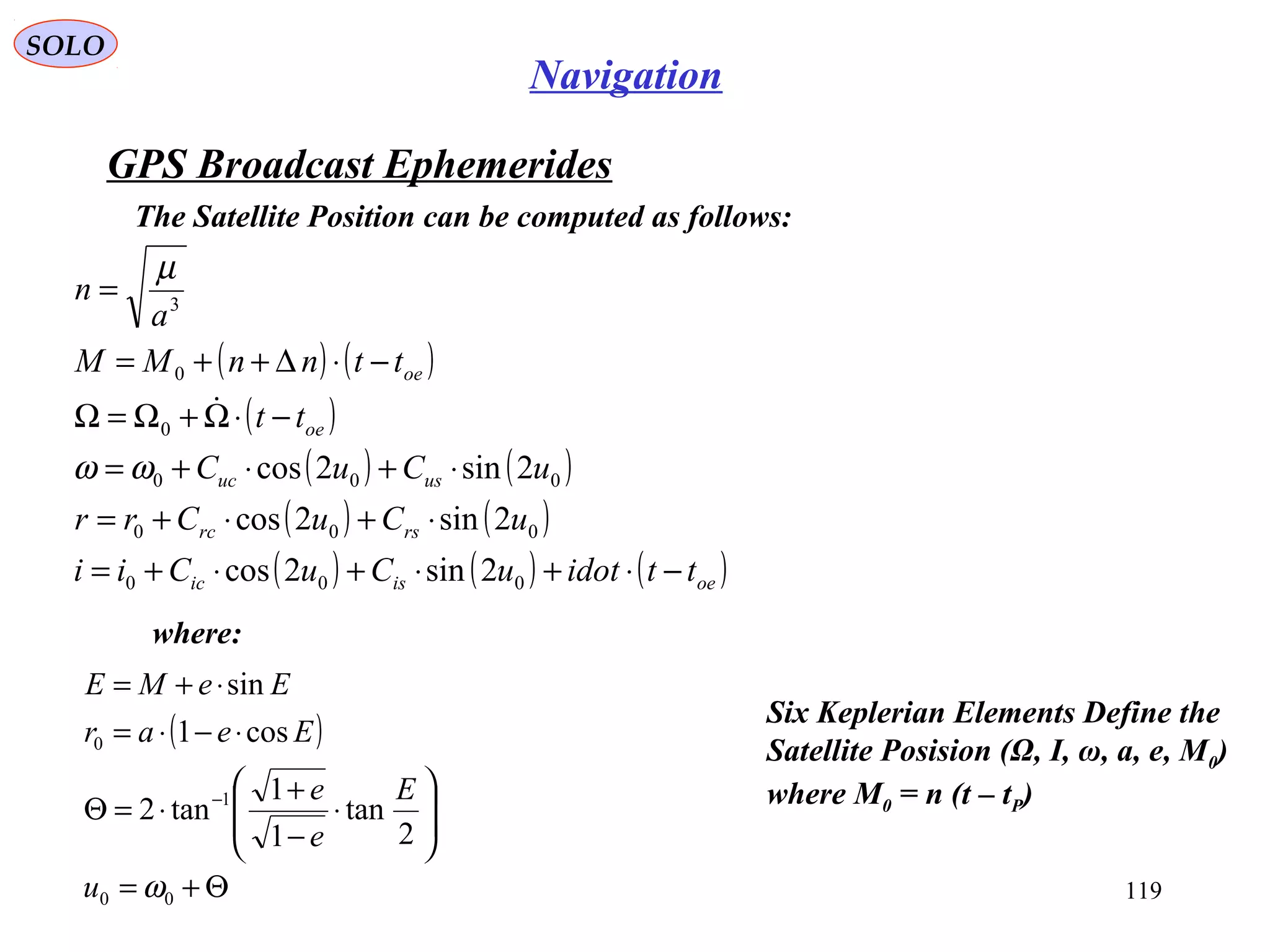 GPS Broadcast Ephemerides
SOLO
119
Navigation
The Satellite Position can be computed as follows:
( ) ( )
( )
( ) ( )
( ) ( )
( ) ( ) ( )oeisic
rsrc
usuc
oe
oe
ttidotuCuCii
uCuCrr
uCuC
tt
ttnnMM
a
n
−⋅+⋅+⋅+=
⋅+⋅+=
⋅+⋅+=
−⋅Ω+Ω=Ω
−⋅∆++=
=
000
000
000
0
0
3
2sin2cos
2sin2cos
2sin2cosωω
µ

where:
( )
Θ+=








⋅
−
+
⋅=Θ
⋅−⋅=
⋅+=
−
00
1
0
2
tan
1
1
tan2
cos1
sin
ωu
E
e
e
Eear
EeME
Six Keplerian Elements Define the
Satellite Posision (Ω, I, ω, a, e, M0)
where M0 = n (t – tP)
 