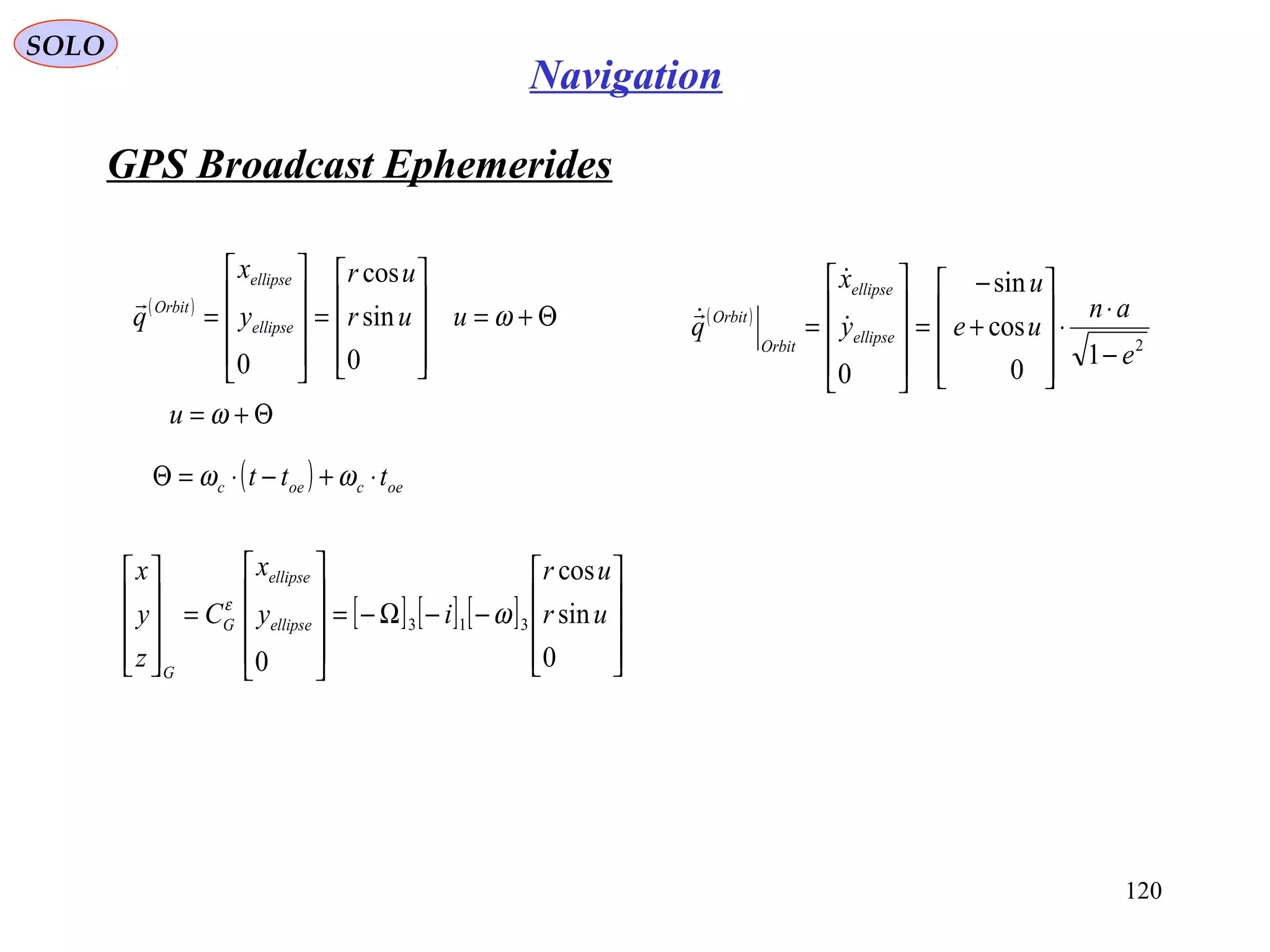 GPS Broadcast Ephemerides
SOLO
120
Navigation
( )
Θ+=










=










= ωuur
ur
y
x
q ellipse
ellipse
Orbit
0
sin
cos
0

( )
2
1
0
cos
sin
0
e
an
ue
u
y
x
q ellipse
ellipse
Orbit
Orbit
−
⋅
⋅










+
−
=










= 


( ) oecoec ttt ⋅+−⋅=Θ ωω
[ ] [ ] [ ]










−−Ω−=










=










0
sin
cos
0
313 ur
ur
iy
x
C
z
y
x
ellipse
ellipse
G
G
ωε
Θ+= ωu
 