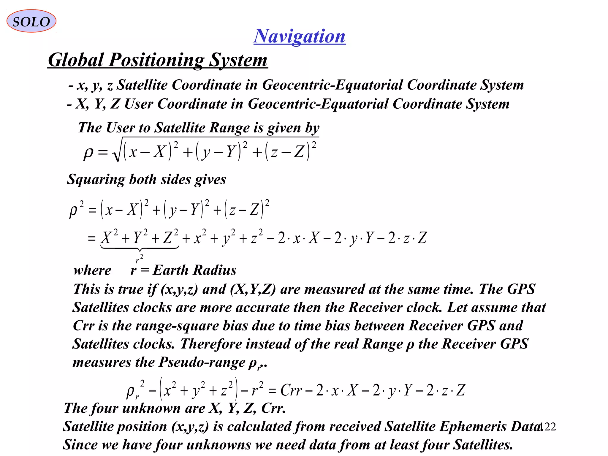 Global Positioning System
SOLO
122
Navigation
- x, y, z Satellite Coordinate in Geocentric-Equatorial Coordinate System
( ) ( ) ( )222
ZzYyXx −+−+−=ρ
- X, Y, Z User Coordinate in Geocentric-Equatorial Coordinate System
Squaring both sides gives
The User to Satellite Range is given by
( ) ( ) ( )
ZzYyXxzyxZYX
ZzYyXx
r
⋅⋅−⋅⋅−⋅⋅−+++++=
−+−+−=
222222222
2222
2

ρ
The four unknown are X, Y, Z, Crr.
Satellite position (x,y,z) is calculated from received Satellite Ephemeris Data.
Since we have four unknowns we need data from at least four Satellites.
( ) ZzYyXxCrrrzyxr ⋅⋅−⋅⋅−⋅⋅−=−++− 22222222
ρ
where r = Earth Radius
This is true if (x,y,z) and (X,Y,Z) are measured at the same time. The GPS
Satellites clocks are more accurate then the Receiver clock. Let assume that
Crr is the range-square bias due to time bias between Receiver GPS and
Satellites clocks. Therefore instead of the real Range ρ the Receiver GPS
measures the Pseudo-range ρr..
 