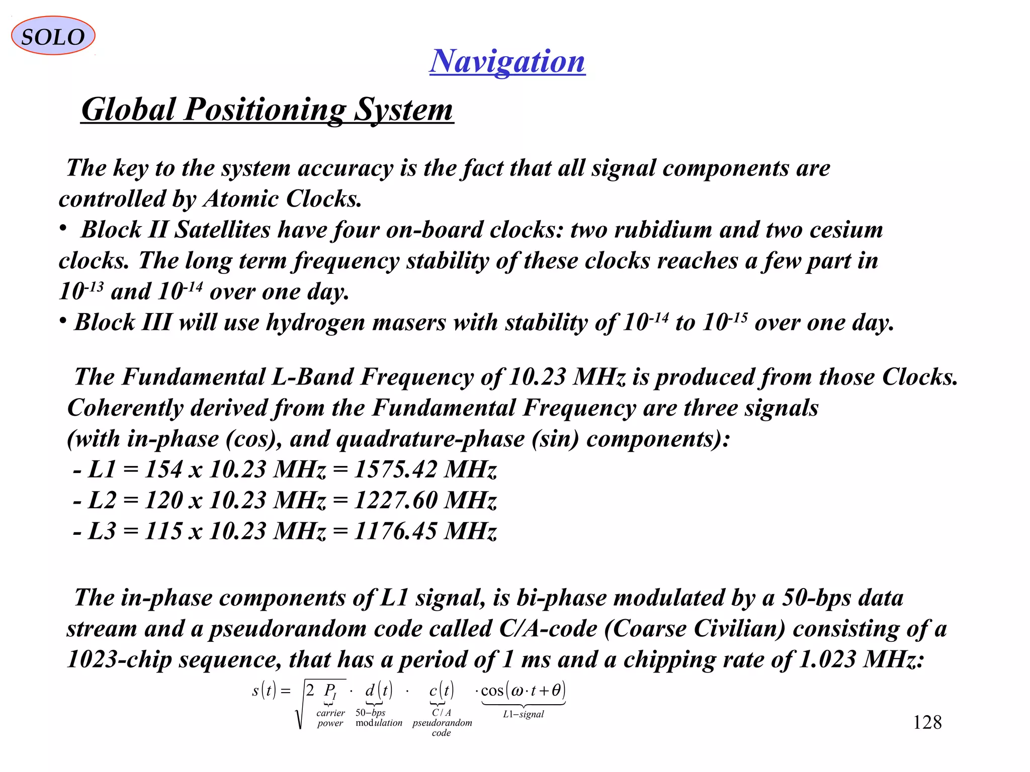 Global Positioning System
SOLO
128
Navigation
The key to the system accuracy is the fact that all signal components are
controlled by Atomic Clocks.
• Block II Satellites have four on-board clocks: two rubidium and two cesium
clocks. The long term frequency stability of these clocks reaches a few part in
10-13
and 10-14
over one day.
• Block III will use hydrogen masers with stability of 10-14
to 10-15
over one day.
The Fundamental L-Band Frequency of 10.23 MHz is produced from those Clocks.
Coherently derived from the Fundamental Frequency are three signals
(with in-phase (cos), and quadrature-phase (sin) components):
- L1 = 154 x 10.23 MHz = 1575.42 MHz
- L2 = 120 x 10.23 MHz = 1227.60 MHz
- L3 = 115 x 10.23 MHz = 1176.45 MHz
The in-phase components of L1 signal, is bi-phase modulated by a 50-bps data
stream and a pseudorandom code called C/A-code (Coarse Civilian) consisting of a
1023-chip sequence, that has a period of 1 ms and a chipping rate of 1.023 MHz:
( ) 
( ) ( ) ( )
signalL
code
ompseudorand
AC
ulation
bps
power
carrier
I ttctdPts
−−
+⋅⋅⋅⋅=
1/
mod
50
cos2 θω
 
