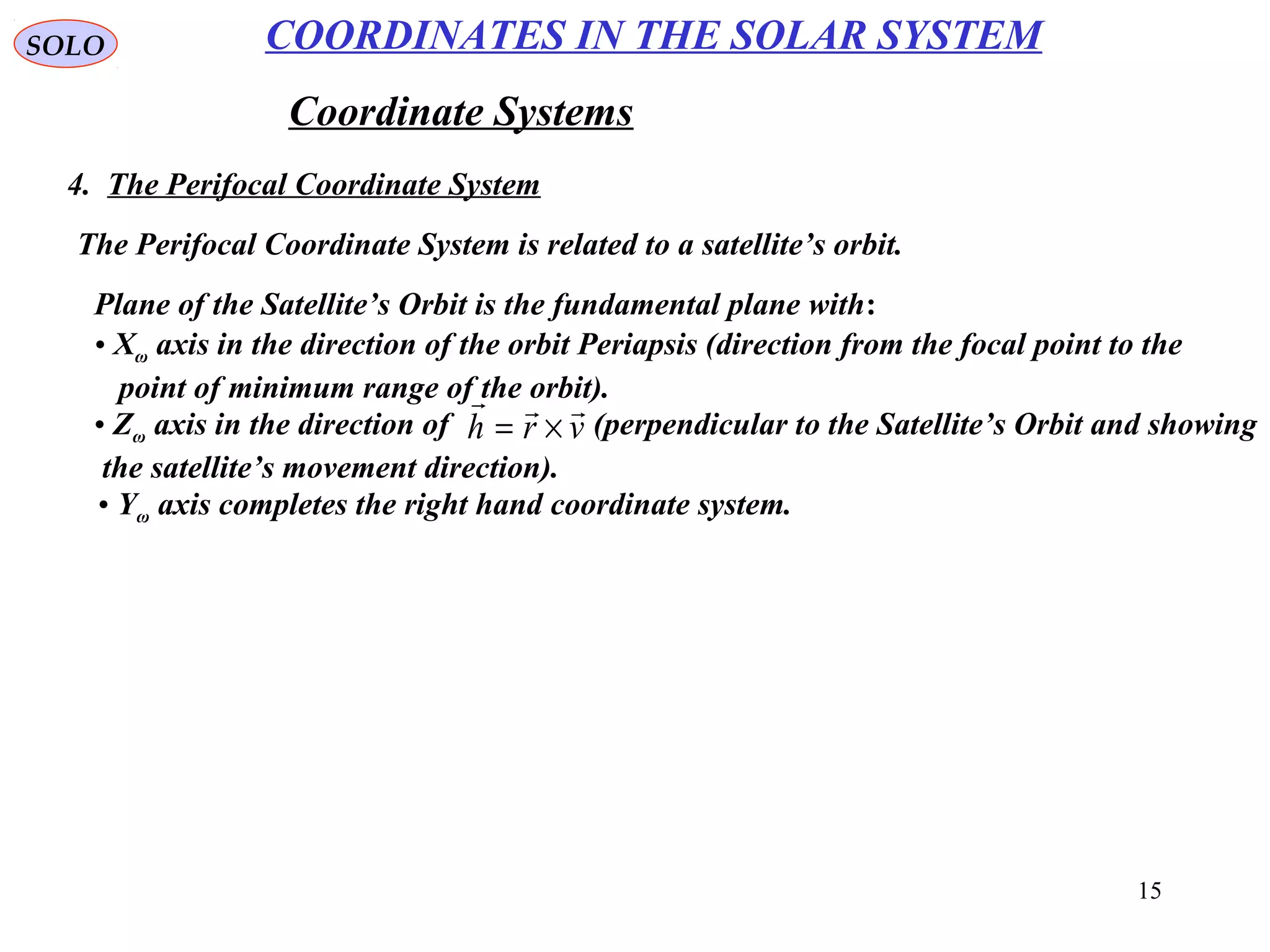 15
SOLO
Coordinate Systems
4. The Perifocal Coordinate System
COORDINATES IN THE SOLAR SYSTEM
The Perifocal Coordinate System is related to a satellite’s orbit.
• Xω axis in the direction of the orbit Periapsis (direction from the focal point to the
point of minimum range of the orbit).
Plane of the Satellite’s Orbit is the fundamental plane with:
• Zω axis in the direction of (perpendicular to the Satellite’s Orbit and showing
the satellite’s movement direction).
vrh

×=
• Yω axis completes the right hand coordinate system.
 