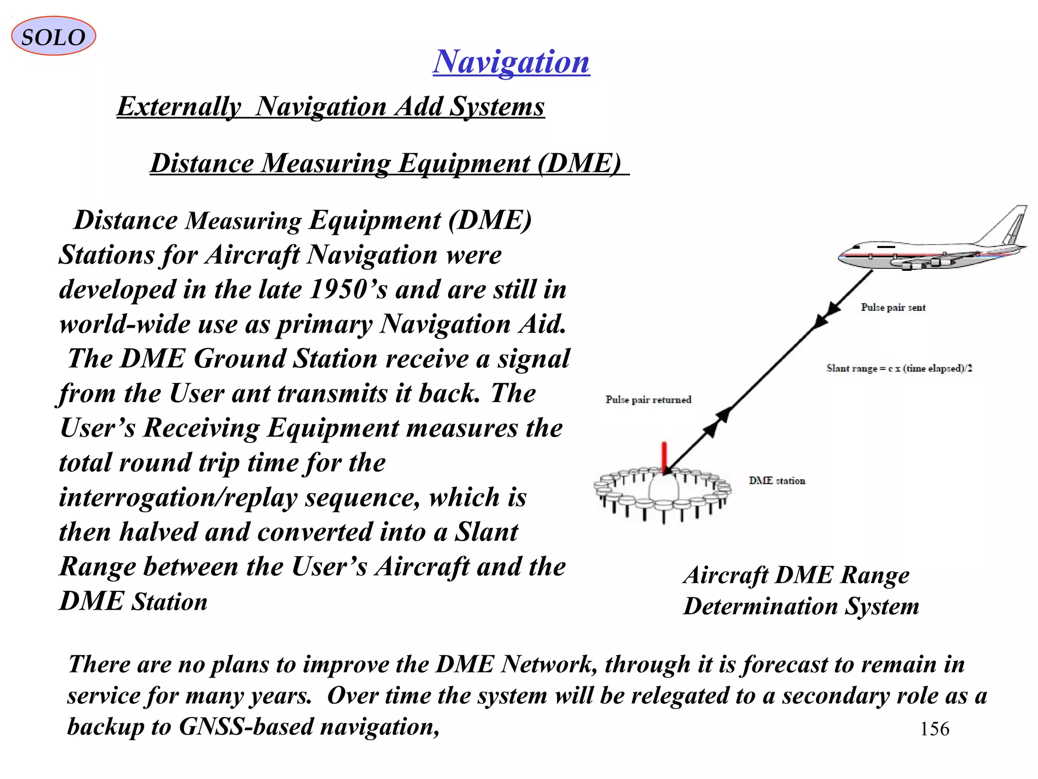 SOLO
156
Navigation
Externally Navigation Add Systems
Distance Measuring Equipment (DME)
Aircraft DME Range
Determination System
Distance Measuring Equipment (DME)
Stations for Aircraft Navigation were
developed in the late 1950’s and are still in
world-wide use as primary Navigation Aid.
The DME Ground Station receive a signal
from the User ant transmits it back. The
User’s Receiving Equipment measures the
total round trip time for the
interrogation/replay sequence, which is
then halved and converted into a Slant
Range between the User’s Aircraft and the
DME Station
There are no plans to improve the DME Network, through it is forecast to remain in
service for many years. Over time the system will be relegated to a secondary role as a
backup to GNSS-based navigation,
 