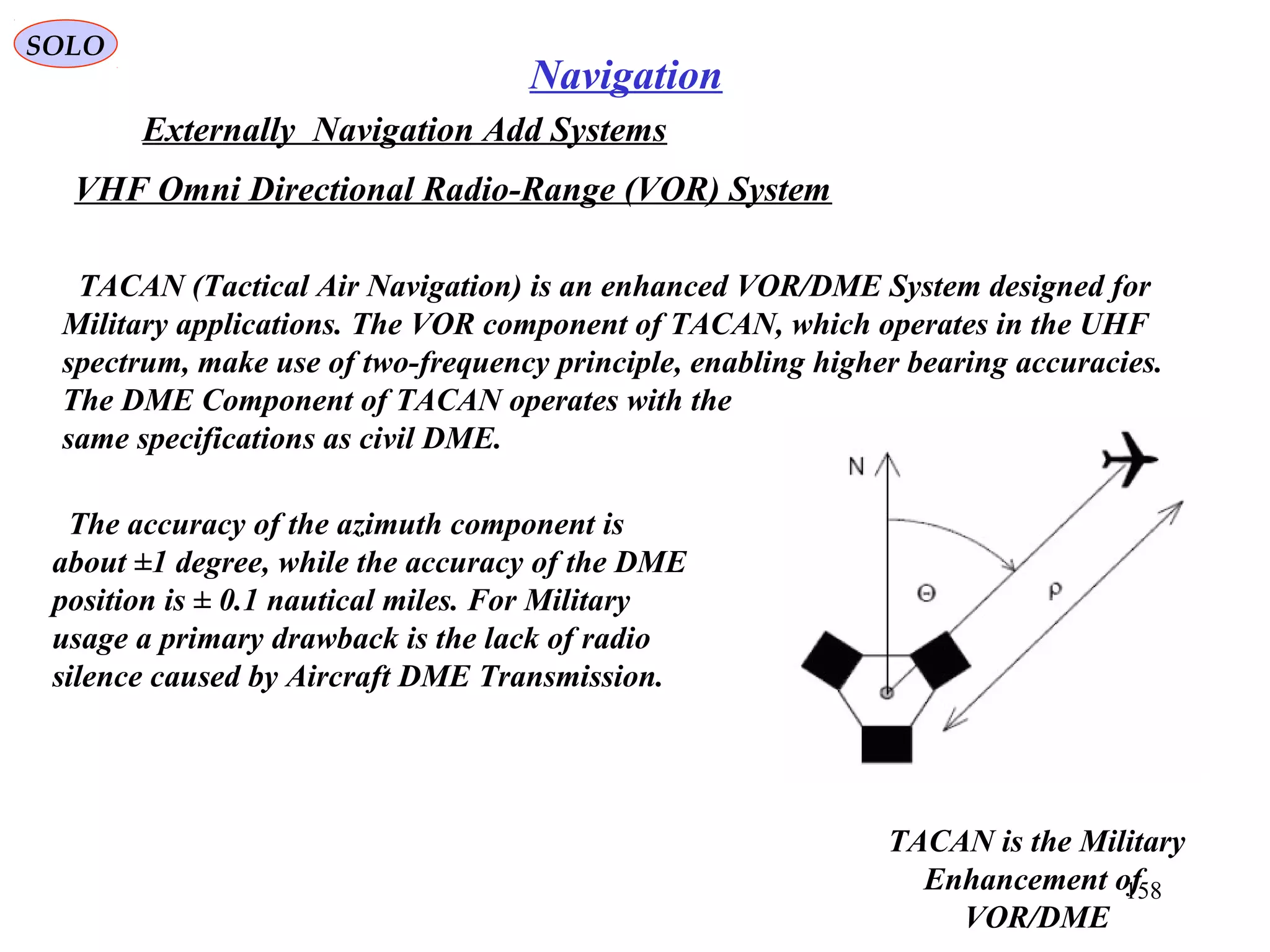 SOLO
158
Navigation
Externally Navigation Add Systems
TACAN is the Military
Enhancement of
VOR/DME
VHF Omni Directional Radio-Range (VOR) System
TACAN (Tactical Air Navigation) is an enhanced VOR/DME System designed for
Military applications. The VOR component of TACAN, which operates in the UHF
spectrum, make use of two-frequency principle, enabling higher bearing accuracies.
The DME Component of TACAN operates with the
same specifications as civil DME.
The accuracy of the azimuth component is
about ±1 degree, while the accuracy of the DME
position is ± 0.1 nautical miles. For Military
usage a primary drawback is the lack of radio
silence caused by Aircraft DME Transmission.
 