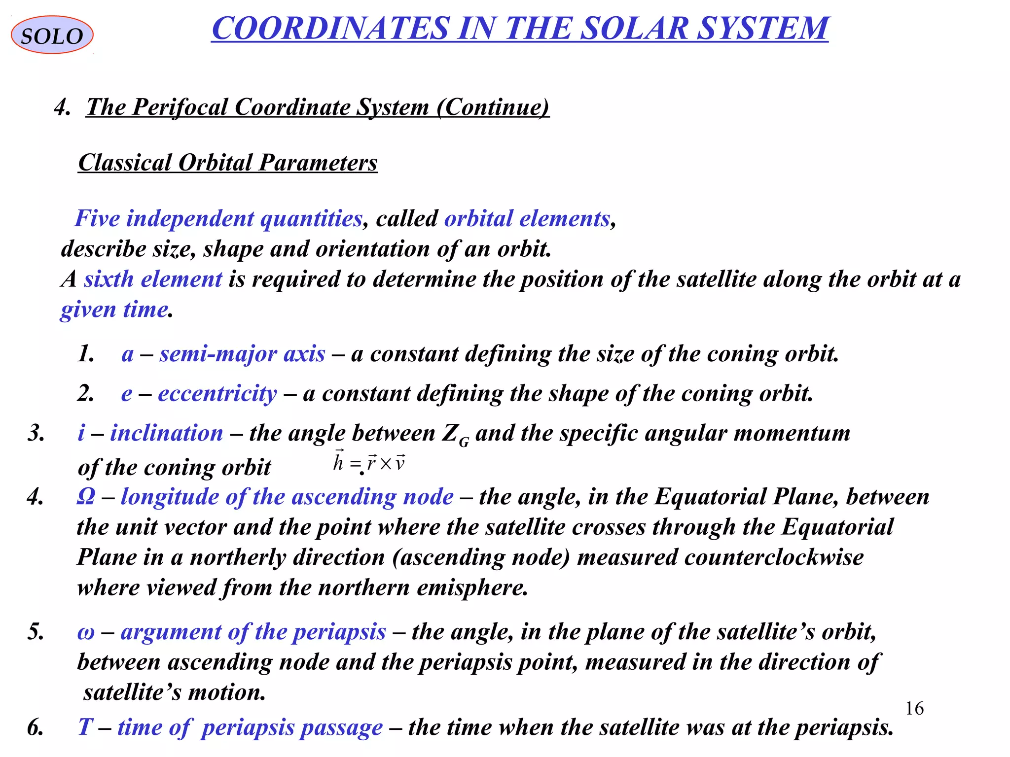 16
SOLO
4. The Perifocal Coordinate System (Continue)
COORDINATES IN THE SOLAR SYSTEM
Five independent quantities, called orbital elements,
describe size, shape and orientation of an orbit.
A sixth element is required to determine the position of the satellite along the orbit at a
given time.
1. a – semi-major axis – a constant defining the size of the coning orbit.
2. e – eccentricity – a constant defining the shape of the coning orbit.
3. i – inclination – the angle between ZG and the specific angular momentum
of the coning orbit . vrh

×=
4. Ω – longitude of the ascending node – the angle, in the Equatorial Plane, between
the unit vector and the point where the satellite crosses through the Equatorial
Plane in a northerly direction (ascending node) measured counterclockwise
where viewed from the northern emisphere.
5. ω – argument of the periapsis – the angle, in the plane of the satellite’s orbit,
between ascending node and the periapsis point, measured in the direction of
satellite’s motion.
6. T – time of periapsis passage – the time when the satellite was at the periapsis.
Classical Orbital Parameters
 