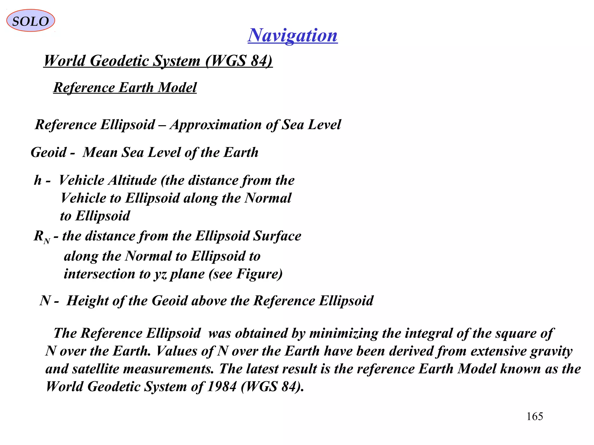 SOLO
165
Navigation
World Geodetic System (WGS 84)
Geoid - Mean Sea Level of the Earth
Reference Ellipsoid – Approximation of Sea Level
Reference Earth Model
h - Vehicle Altitude (the distance from the
Vehicle to Ellipsoid along the Normal
to Ellipsoid
RN - the distance from the Ellipsoid Surface
along the Normal to Ellipsoid to
intersection to yz plane (see Figure)
N - Height of the Geoid above the Reference Ellipsoid
The Reference Ellipsoid was obtained by minimizing the integral of the square of
N over the Earth. Values of N over the Earth have been derived from extensive gravity
and satellite measurements. The latest result is the reference Earth Model known as the
World Geodetic System of 1984 (WGS 84).
 