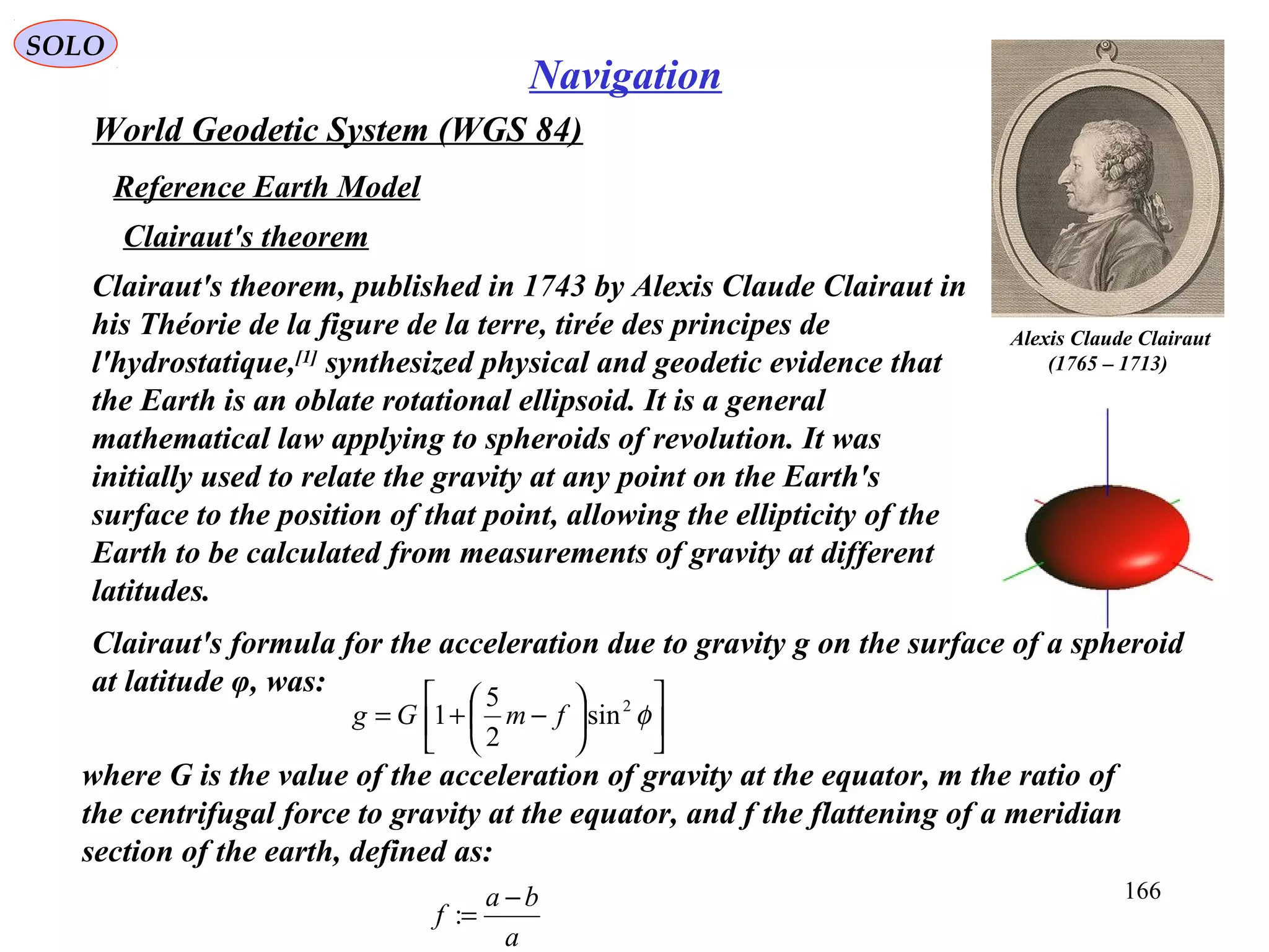 SOLO
166
Navigation
World Geodetic System (WGS 84)
Reference Earth Model
Clairaut's theorem
Clairaut's theorem, published in 1743 by Alexis Claude Clairaut in
his Théorie de la figure de la terre, tirée des principes de
l'hydrostatique,[1]
synthesized physical and geodetic evidence that
the Earth is an oblate rotational ellipsoid. It is a general
mathematical law applying to spheroids of revolution. It was
initially used to relate the gravity at any point on the Earth's
surface to the position of that point, allowing the ellipticity of the
Earth to be calculated from measurements of gravity at different
latitudes.
Clairaut's formula for the acceleration due to gravity g on the surface of a spheroid
at latitude φ, was:
where G is the value of the acceleration of gravity at the equator, m the ratio of
the centrifugal force to gravity at the equator, and f the flattening of a meridian
section of the earth, defined as:
a
ba
f
−
=:
Alexis Claude Clairaut
)1713–1765(












−+= φ2
sin
2
5
1 fmGg
 