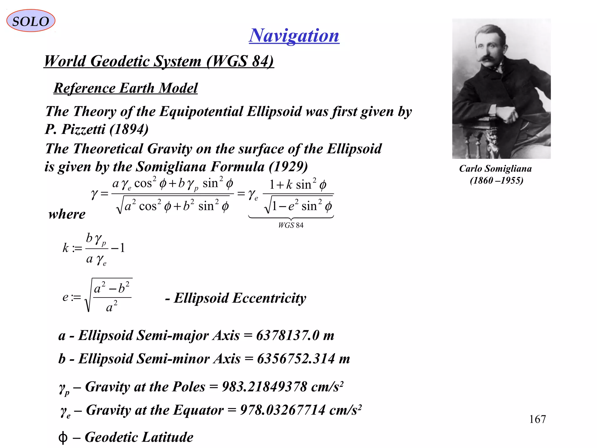 SOLO
167
Navigation
World Geodetic System (WGS 84)
Reference Earth Model
Carlo Somigliana
(1860 –1955)
The Theoretical Gravity on the surface of the Ellipsoid
is given by the Somigliana Formula (1929)
  
84
22
2
2222
22
sin1
sin1
sincos
sincos
WGS
e
pe
e
k
ba
ba
φ
φ
γ
φφ
φγφγ
γ
−
+
=
+
+
=
where
1: −=
e
p
a
b
k
γ
γ
2
22
:
a
ba
e
−
= - Ellipsoid Eccentricity
a - Ellipsoid Semi-major Axis = 6378137.0 m
b - Ellipsoid Semi-minor Axis = 6356752.314 m
γp – Gravity at the Poles = 983.21849378 cm/s2
γe – Gravity at the Equator = 978.03267714 cm/s2
– Geodetic Latitudeϕ
The Theory of the Equipotential Ellipsoid was first given by
P. Pizzetti (1894)
 