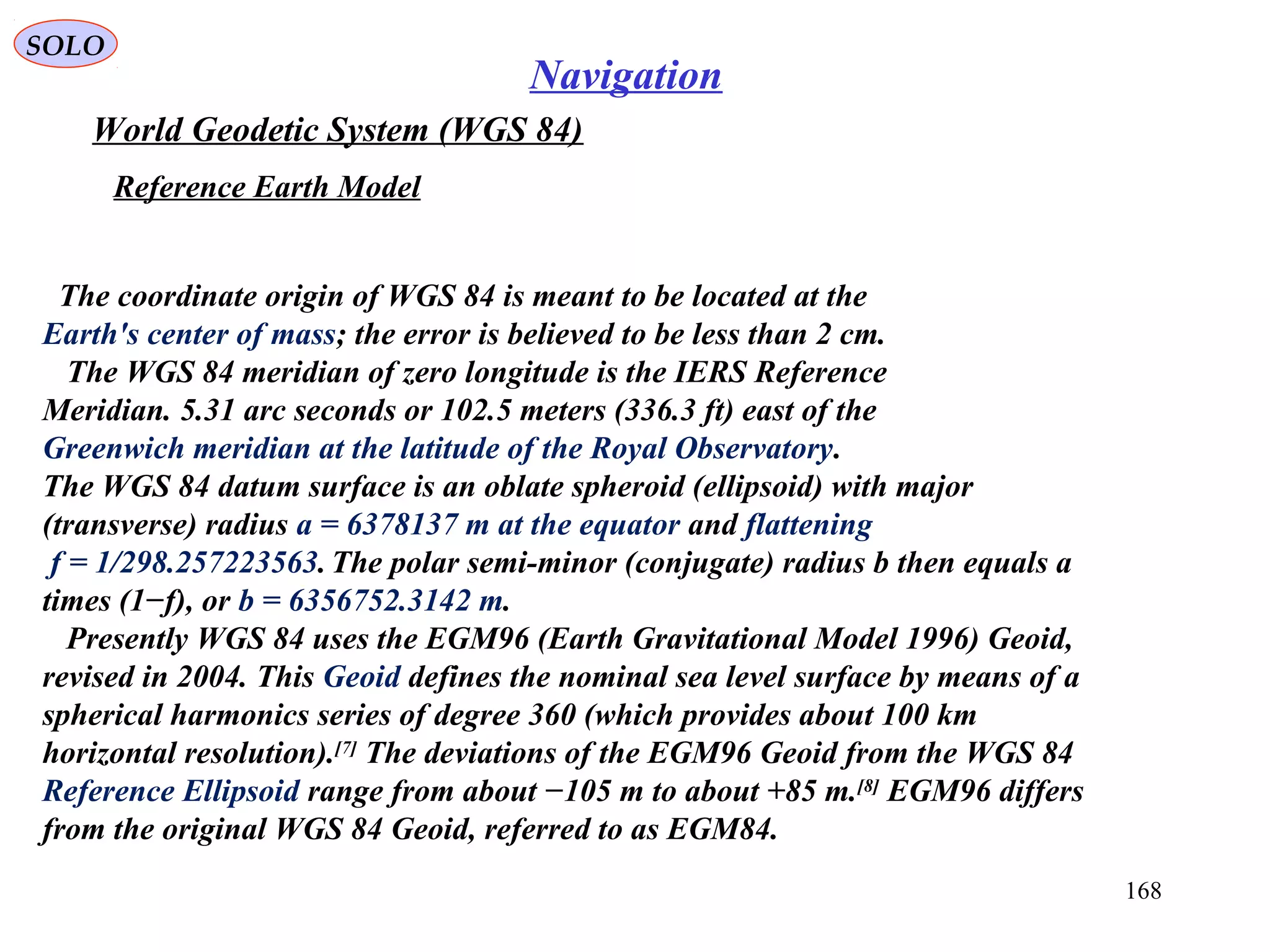 SOLO
168
Navigation
World Geodetic System (WGS 84)
Reference Earth Model
The coordinate origin of WGS 84 is meant to be located at the
Earth's center of mass; the error is believed to be less than 2 cm.
The WGS 84 meridian of zero longitude is the IERS Reference
Meridian. 5.31 arc seconds or 102.5 meters (336.3 ft) east of the
Greenwich meridian at the latitude of the Royal Observatory.
The WGS 84 datum surface is an oblate spheroid (ellipsoid) with major
(transverse) radius a = 6378137 m at the equator and flattening
f = 1/298.257223563.The polar semi-minor (conjugate) radius b then equals a
times (1−f), or b = 6356752.3142 m.
Presently WGS 84 uses the EGM96 (Earth Gravitational Model 1996) Geoid,
revised in 2004. This Geoid defines the nominal sea level surface by means of a
spherical harmonics series of degree 360 (which provides about 100 km
horizontal resolution).[7]
The deviations of the EGM96 Geoid from the WGS 84
Reference Ellipsoid range from about −105 m to about +85 m.[8]
EGM96 differs
from the original WGS 84 Geoid, referred to as EGM84.
 