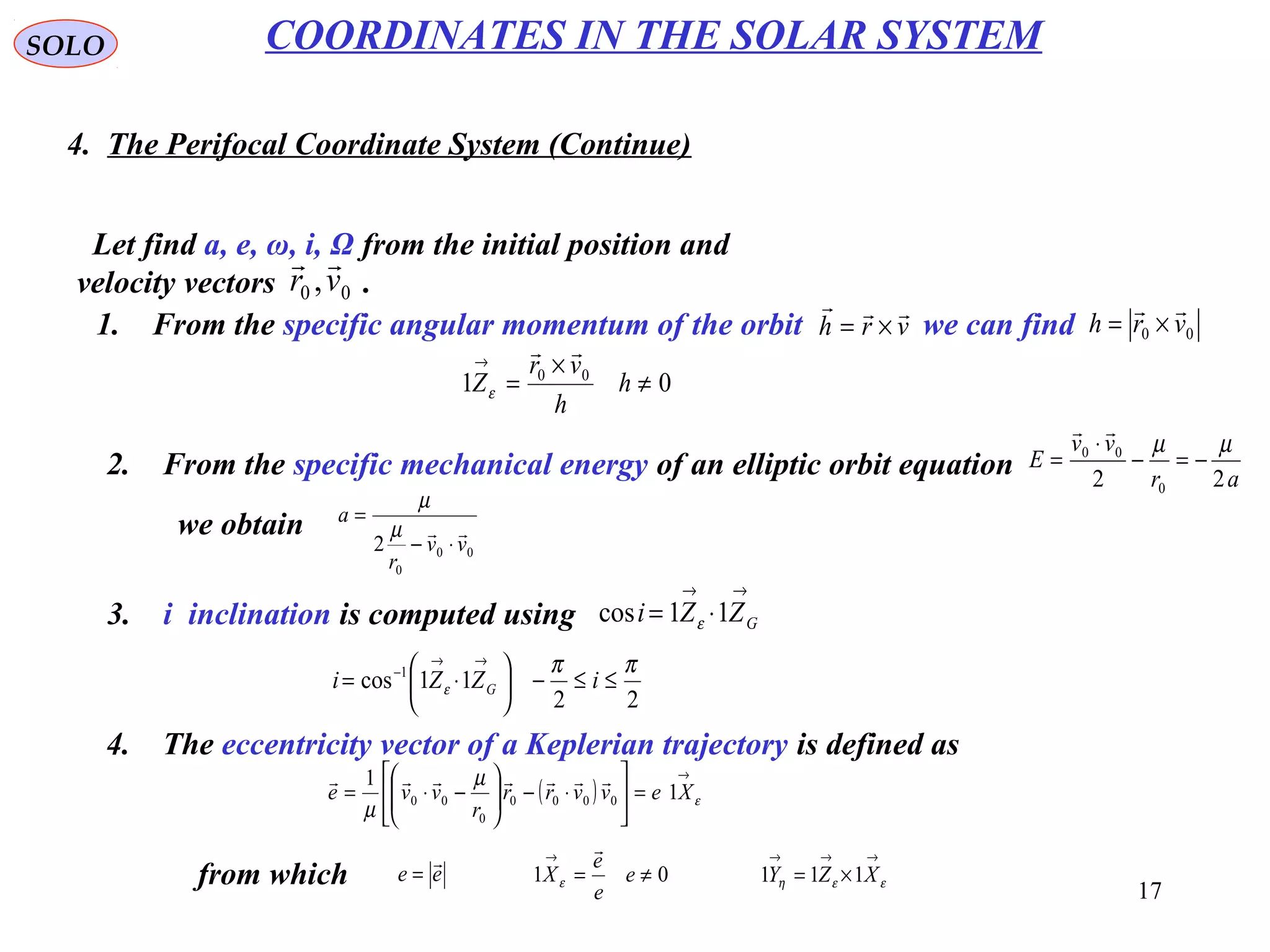 17
SOLO
4. The Perifocal Coordinate System (Continue)
COORDINATES IN THE SOLAR SYSTEM
Let find a, e, ω, i, Ω from the initial position and
velocity vectors .00 ,vr

1. From the specific angular momentum of the orbit we can findvrh

×= 00 vrh

×=
01 00
≠
×
=
→
h
h
vr
Z

ε
2. From the specific mechanical energy of an elliptic orbit equation ar
vv
E
22 0
00 µµ
−=−
⋅
=

we obtain
00
0
2 vv
r
a

⋅−
=
µ
µ
3. i inclination is computed using
→→
⋅= GZZi 11cos ε
22
11cos 1 ππ
ε ≤≤−





⋅=
→→
−
iZZi G
4. The eccentricity vector of a Keplerian trajectory is defined as
( )
→
=





⋅−





−⋅= ε
µ
µ
Xevvrr
r
vve 1
1
0000
0
00

from which ee

= 01 ≠=
→
e
e
e
X

ε
→→→
×= εεη XZY 111
 