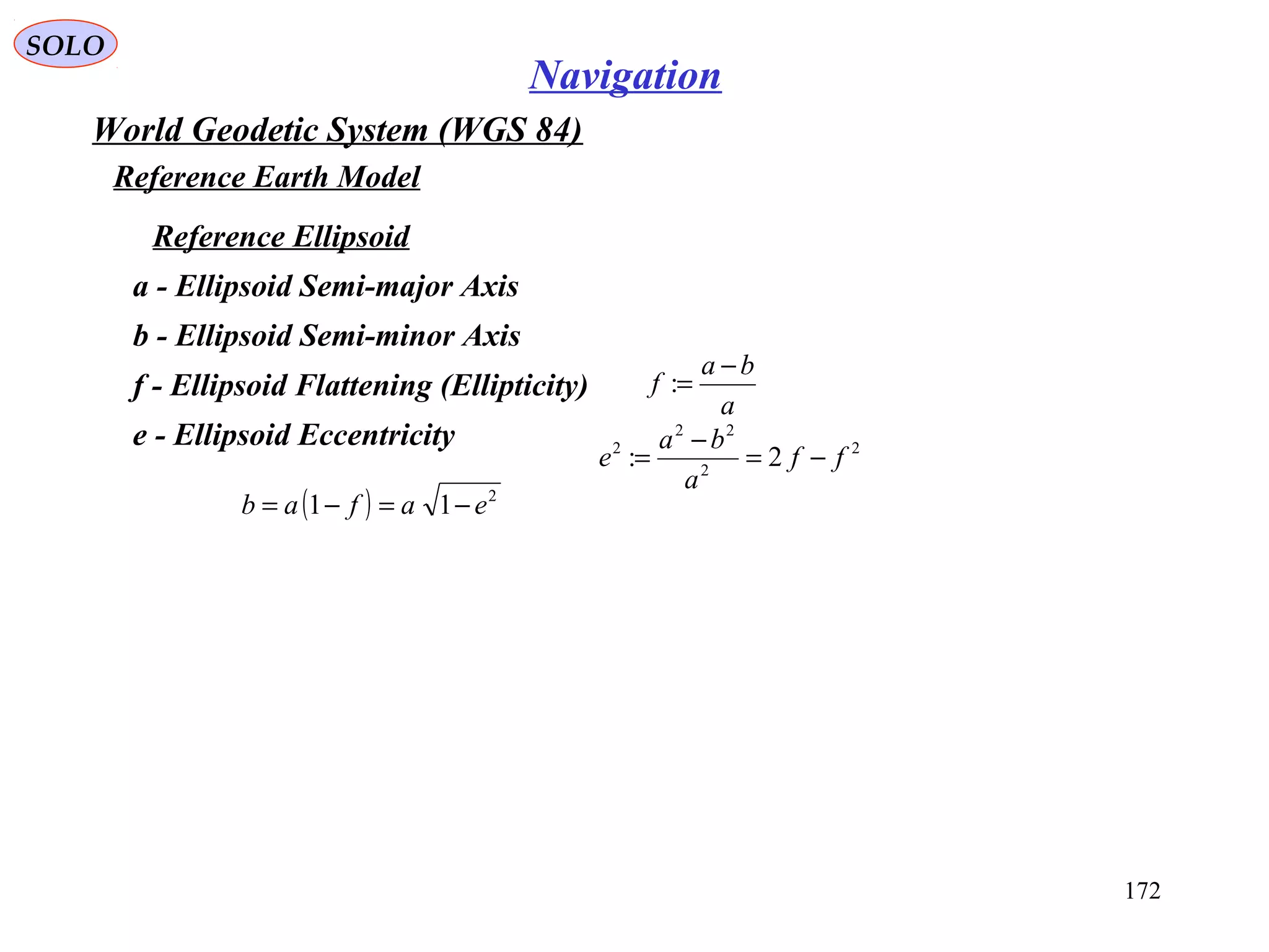 SOLO
172
Navigation
World Geodetic System (WGS 84)
Reference Earth Model
a
ba
f
−
=:f - Ellipsoid Flattening (Ellipticity)
a - Ellipsoid Semi-major Axis
b - Ellipsoid Semi-minor Axis
e - Ellipsoid Eccentricity 2
2
22
2
2: ff
a
ba
e −=
−
=
( ) 2
11 eafab −=−=
Reference Ellipsoid
 
