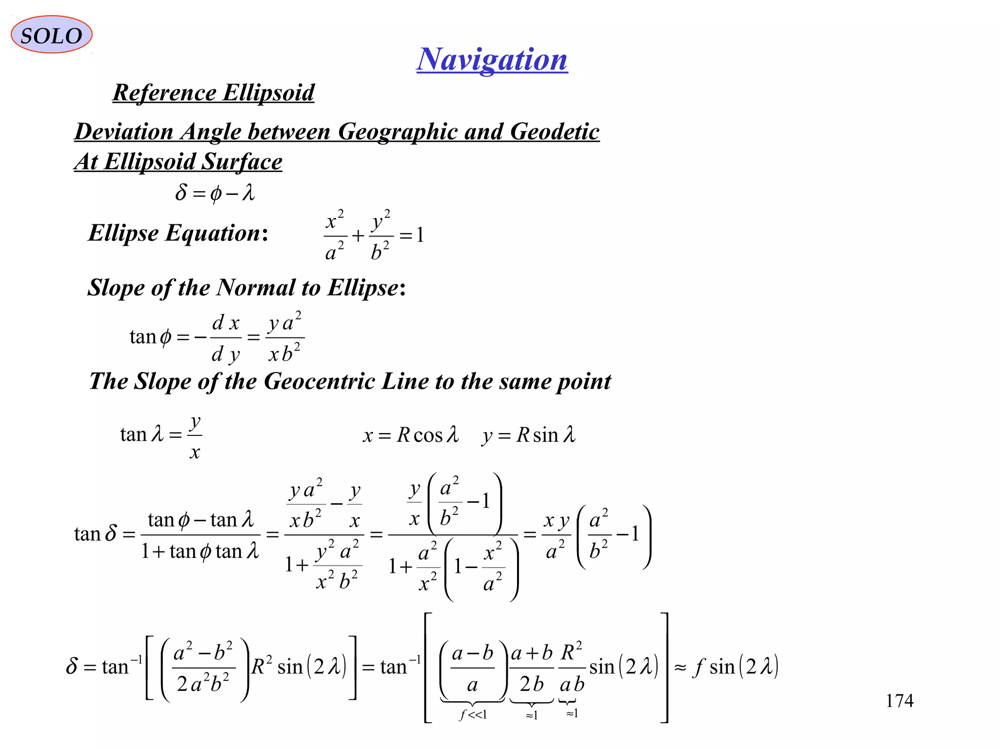 SOLO
174
Navigation
Reference Ellipsoid
Ellipse Equation:
λφδ −=
12
2
2
2
=+
b
y
a
x
Slope of the Normal to Ellipse:
2
2
tan
bx
ay
yd
xd
=−=φ
The Slope of the Geocentric Line to the same point
x
y
=λtan






−=






−+






−
=
+
−
=
+
−
= 1
11
1
1
tantan1
tantan
tan 2
2
2
2
2
2
2
2
2
22
22
2
2
b
a
a
yx
a
x
x
a
b
a
x
y
bx
ay
x
y
bx
ay
λφ
λφ
δ
λλ sincos RyRx ==
( )

( ) ( )λλλδ 2sin2sin
2
tan2sin
2
tan
1
2
11
12
22
22
1
f
ba
R
b
ba
a
ba
R
ba
ba
f
≈












+





 −
=










 −
=
≈≈<<
−−

Deviation Angle between Geographic and Geodetic
At Ellipsoid Surface
 