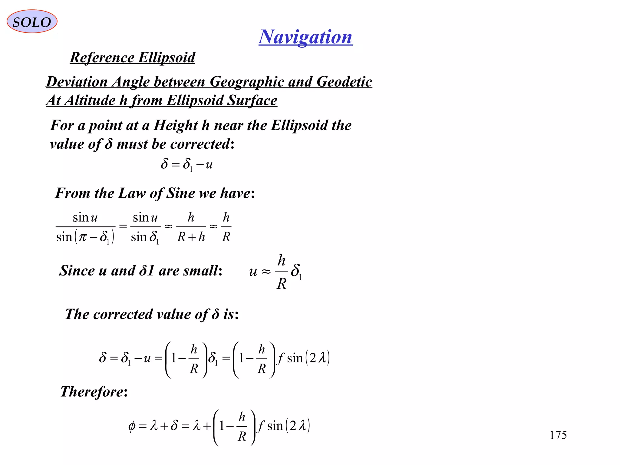 SOLO
175
Navigation
Reference Ellipsoid
For a point at a Height h near the Ellipsoid the
value of δ must be corrected:
u−= 1δδ
From the Law of Sine we have:
Deviation Angle between Geographic and Geodetic
At Altitude h from Ellipsoid Surface
( ) R
h
hR
huu
≈
+
≈=
− 11 sin
sin
sin
sin
δδπ
Since u and δ1 are small: 1δ
R
h
u ≈
The corrected value of δ is:
( )λδδδ 2sin11 11 f
R
h
R
h
u 





−=





−=−=
Therefore:
( )λλδλφ 2sin1 f
R
h






−+=+=
 