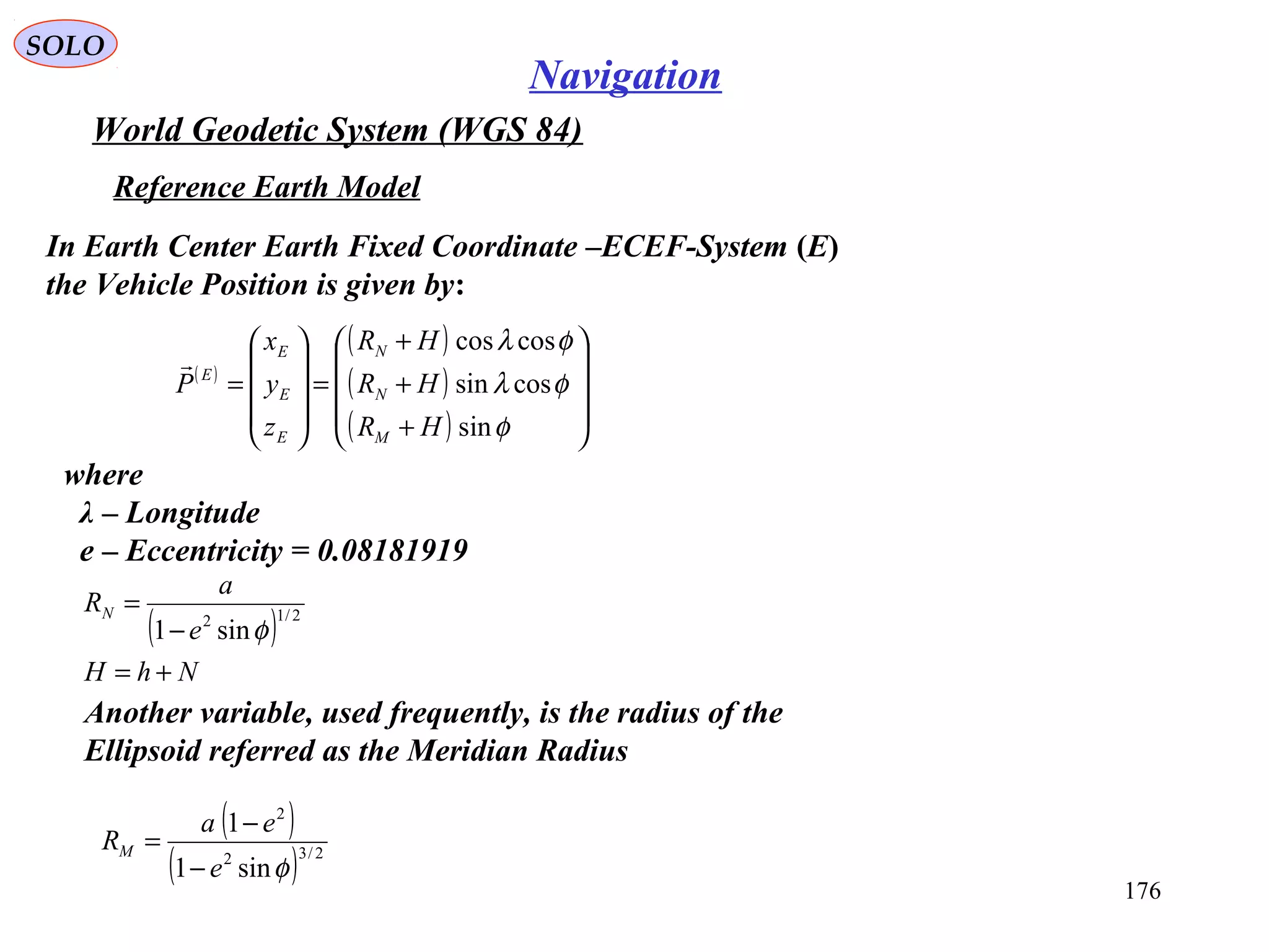 SOLO
176
Navigation
World Geodetic System (WGS 84)
where
λ – Longitude
e – Eccentricity = 0.08181919
Reference Earth Model
In Earth Center Earth Fixed Coordinate –ECEF-System (E)
the Vehicle Position is given by:
( )
( )
( )
( ) 









+
+
+
=










=
φ
φλ
φλ
sin
cossin
coscos
HR
HR
HR
z
y
x
P
M
N
N
E
E
E
E

( )
NhH
e
a
RN
+=
−
= 2/12
sin1 φ
Another variable, used frequently, is the radius of the
Ellipsoid referred as the Meridian Radius
( )
( ) 2/32
2
sin1
1
φe
ea
RM
−
−
=
 