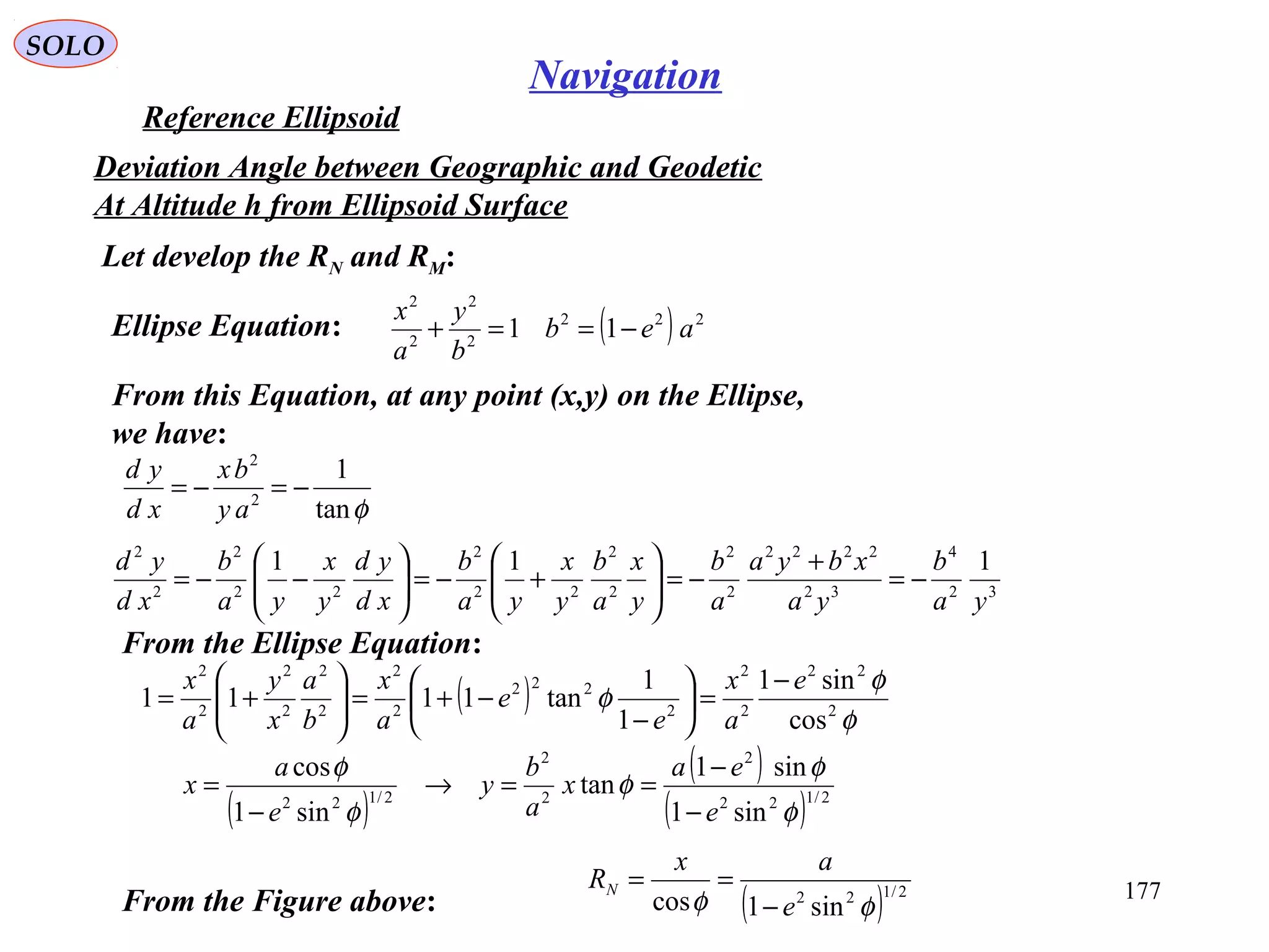 SOLO
177
Navigation
Reference Ellipsoid
Let develop the RN and RM:
Deviation Angle between Geographic and Geodetic
At Altitude h from Ellipsoid Surface
Ellipse Equation: ( ) 222
2
2
2
2
11 aeb
b
y
a
x
−==+
From this Equation, at any point (x,y) on the Ellipse,
we have:
φtan
1
2
2
−=−=
ay
bx
xd
yd
32
4
32
2222
2
2
2
2
22
2
22
2
2
2
111
ya
b
ya
xbya
a
b
y
x
a
b
y
x
ya
b
xd
yd
y
x
ya
b
xd
yd
−=
+
−=





+−=





−−=
From the Ellipse Equation:
( ) φ
φ
φ 2
22
2
2
2
222
2
2
2
2
2
2
2
2
cos
sin1
1
1
tan1111
e
a
x
e
e
a
x
b
a
x
y
a
x −
=





−
−+=





+=
( )
( )
( ) 2/122
2
2
2
2/122
sin1
sin1
tan
sin1
cos
φ
φ
φ
φ
φ
e
ea
x
a
b
y
e
a
x
−
−
==→
−
=
From the Figure above: ( ) 2/122
sin1cos φφ e
ax
RN
−
==
 