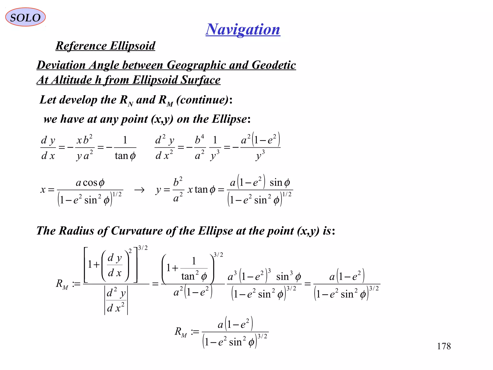 SOLO
178
Navigation
Reference Ellipsoid
Let develop the RN and RM (continue):
Deviation Angle between Geographic and Geodetic
At Altitude h from Ellipsoid Surface
we have at any point (x,y) on the Ellipse:
φtan
1
2
2
−=−=
ay
bx
xd
yd ( )
3
22
32
4
2
2
11
y
ea
ya
b
xd
yd −
−=−=
The Radius of Curvature of the Ellipse at the point (x,y) is:
( )
( )
( )
( )
( ) 2/322
2
2/322
3323
22
2/3
2
2
2
2/32
sin1
1
sin1
sin1
1
tan
1
11
:
φφ
φφ
e
ea
e
ea
ea
xd
yd
xd
yd
RM
−
−
=
−
−
−






+
=














+
=
( )
( )
( ) 2/122
2
2
2
2/122
sin1
sin1
tan
sin1
cos
φ
φ
φ
φ
φ
e
ea
x
a
b
y
e
a
x
−
−
==→
−
=
( )
( ) 2/322
2
sin1
1
:
φe
ea
RM
−
−
=
 