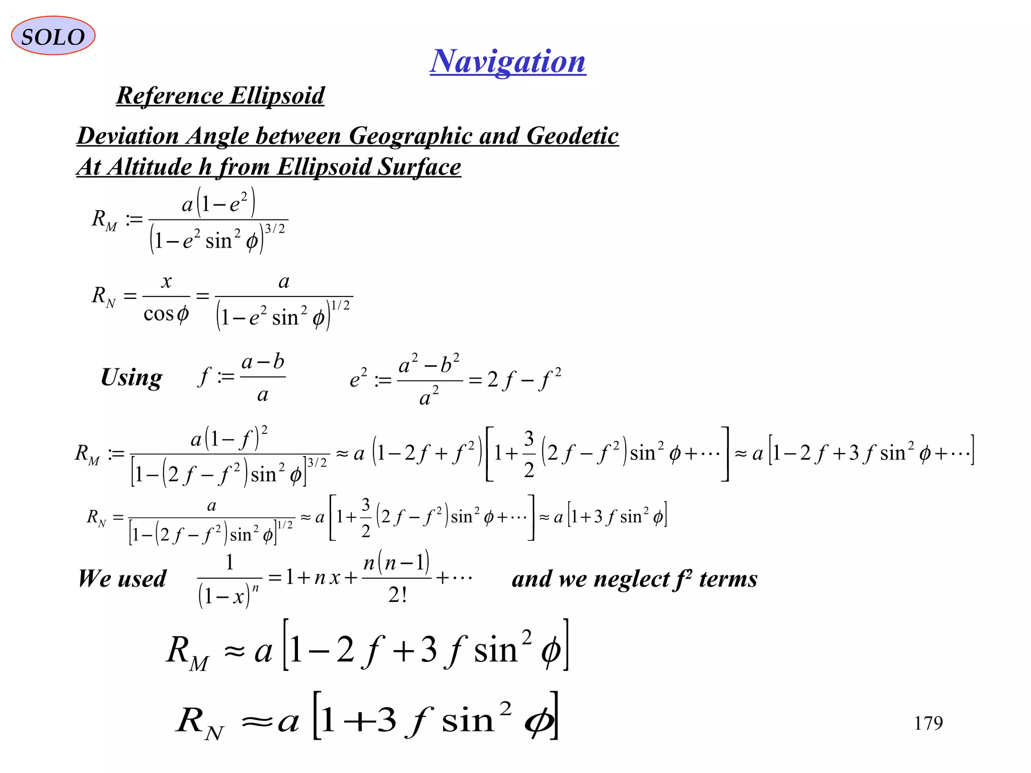 SOLO
179
Navigation
Reference Ellipsoid
Deviation Angle between Geographic and Geodetic
At Altitude h from Ellipsoid Surface
( )
( ) 2/322
2
sin1
1
:
φe
ea
RM
−
−
=
( ) 2/122
sin1cos φφ e
ax
RN
−
==
a
ba
f
−
=: 2
2
22
2
2: ff
a
ba
e −=
−
=Using
( )
( )[ ]
( ) ( ) [ ] ++−≈





+−++−≈
−−
−
= φφ
φ
2222
2/322
2
sin321sin2
2
3
121
sin21
1
: ffaffffa
ff
fa
RM
( )[ ]
( ) [ ]φφ
φ
222
2/122
sin31sin2
2
3
1
sin21
faffa
ff
a
RN +≈



+−+≈
−−
= 
[ ]φ2
sin321 ffaRM +−≈
[ ]φ2
sin31 faRN +≈
We used and we neglect f2
terms
( )
( ) +
−
++=
− !2
1
1
1
1 nn
xn
x
n
 