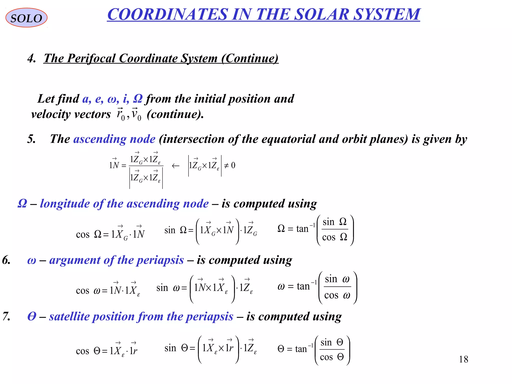 18
SOLO
4. The Perifocal Coordinate System (Continue)
COORDINATES IN THE SOLAR SYSTEM
Let find a, e, ω, i, Ω from the initial position and
velocity vectors (continue).00 ,vr

5. The ascending node (intersection of the equatorial and orbit planes) is given by
011
11
11
1 ≠×←
×
×
=
→→
→→
→→
→
ε
ε
ε
ZZ
ZZ
ZZ
N G
G
G
Ω – longitude of the ascending node – is computed using
→→
⋅=Ω NXG 11cos
→→→
⋅





×=Ω GG ZNX 111sin 





Ω
Ω
=Ω −
cos
sin
tan 1
6. ω – argument of the periapsis – is computed using
→→
⋅= εω XN 11cos
→→→
⋅





×= εεω ZXN 111sin 





= −
ω
ω
ω
cos
sin
tan 1
7. Ө – satellite position from the periapsis – is computed using
→→
⋅=Θ rX 11cos ε
→→→
⋅





×=Θ εε ZrX 111sin 





Θ
Θ
=Θ −
cos
sin
tan 1
 