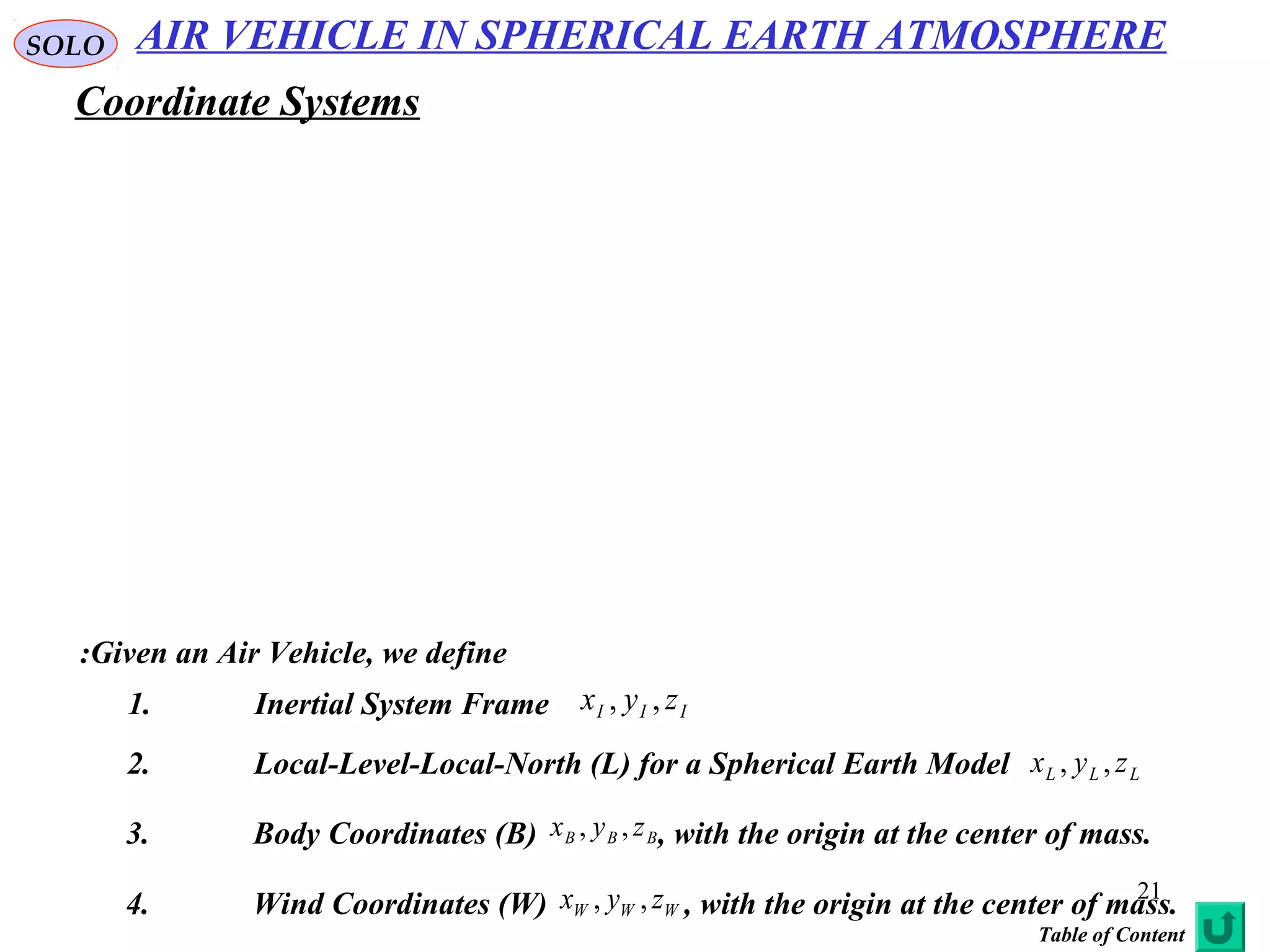 21
Given an Air Vehicle, we define:
1. Inertial System Frame III zyx ,,
3. Body Coordinates (B) , with the origin at the center of mass.BBB zyx ,,
2. Local-Level-Local-North (L) for a Spherical Earth Model LLL zyx ,,
4. Wind Coordinates (W) , with the origin at the center of mass.WWW zyx ,,
AIR VEHICLE IN SPHERICAL EARTH ATMOSPHERESOLO
Coordinate Systems
Table of Content
 