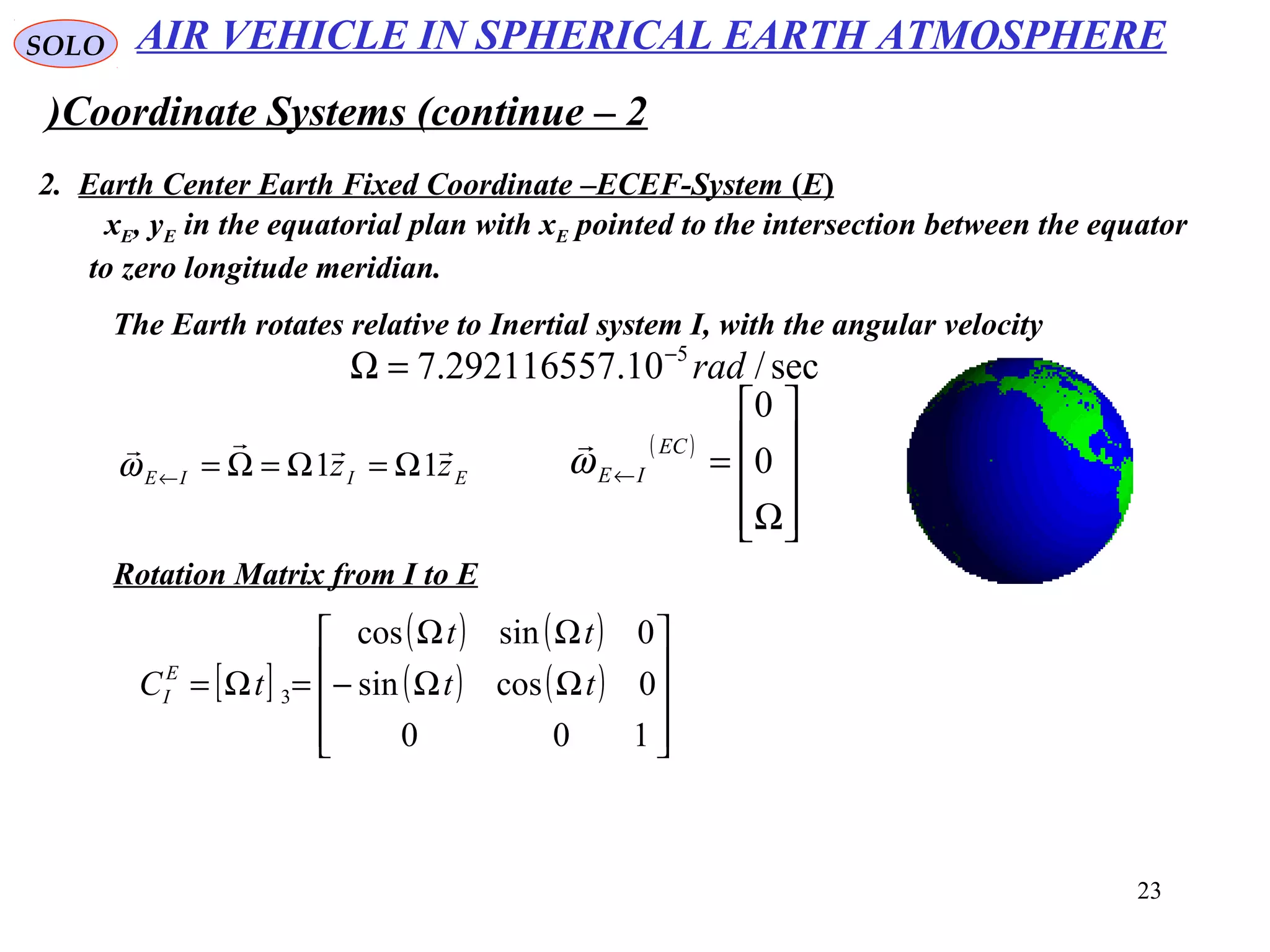 23
SOLO
Coordinate Systems (continue – 2)
2. Earth Center Earth Fixed Coordinate –ECEF-System (E(
xE, yE in the equatorial plan with xE pointed to the intersection between the equator
to zero longitude meridian.
The Earth rotates relative to Inertial system I, with the angular velocity
sec/10.292116557.7 5
rad−
=Ω
EIIE zz

11 Ω=Ω=Ω=←ω
( )










Ω
=← 0
0
EC
IEω

Rotation Matrix from I to E
[ ]
( ) ( )
( ) ( )










ΩΩ−
ΩΩ
=Ω=
100
0cossin
0sincos
3 tt
tt
tCE
I
AIR VEHICLE IN SPHERICAL EARTH ATMOSPHERE
 