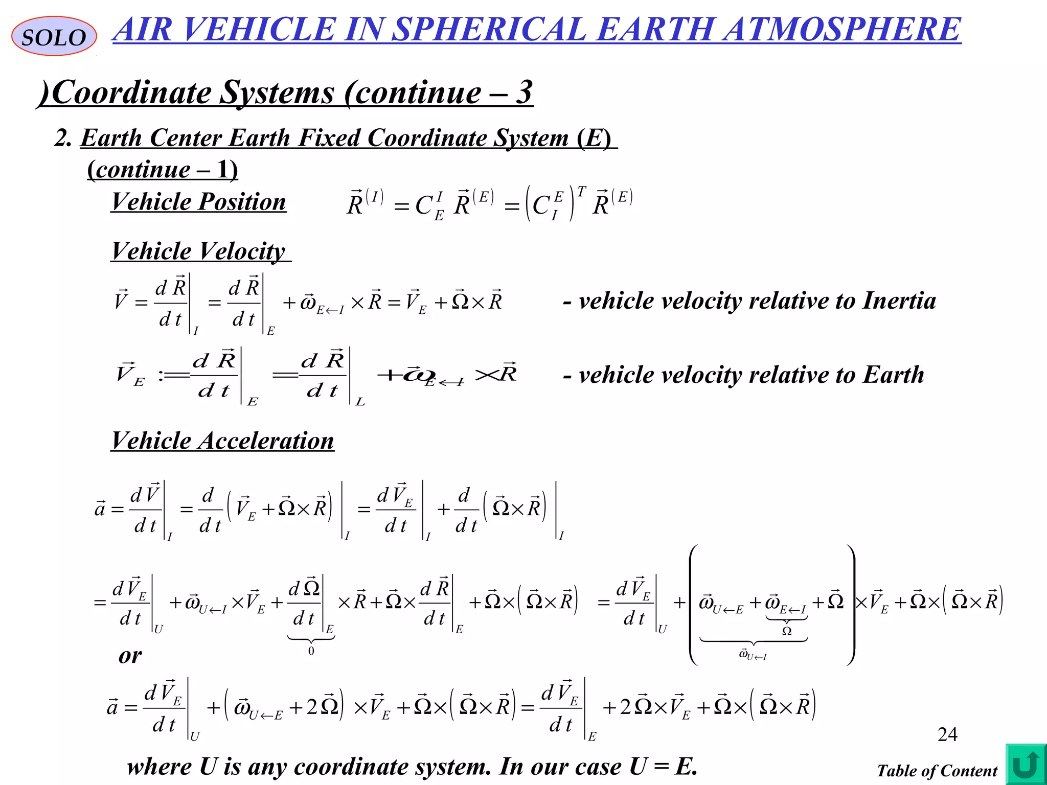 24
SOLO
Coordinate Systems (continue – 3)
2. Earth Center Earth Fixed Coordinate System (E(
(continue – 1(
Vehicle Position ( ) ( )
( ) ( )ETE
I
EI
E
I
RCRCR

==
Vehicle Velocity
Vehicle Acceleration
RVR
td
Rd
td
Rd
V EIE
EI



×Ω+=×+== ←ω - vehicle velocity relative to Inertia
R
td
Rd
td
Rd
V IE
LE
E



×+== ←ω: - vehicle velocity relative to Earth
( ) ( )
II
E
I
E
I
R
td
d
td
Vd
RV
td
d
td
Vd
a





×Ω+=×Ω+==
( ) ( )RV
td
Vd
R
td
Rd
R
td
d
V
td
Vd
EIEEU
U
E
EE
EIU
U
E
IU













×Ω×Ω+×












Ω+++=×Ω×Ω+×Ω+×
Ω
+×+=
←
Ω
←←←
ω
ωωω
0
( ) ( ) ( )RV
td
Vd
RV
td
Vd
a E
E
E
EEU
U
E





×Ω×Ω+×Ω+=×Ω×Ω+×Ω++= ← 22ω
or
where U is any coordinate system. In our case U = E.
AIR VEHICLE IN SPHERICAL EARTH ATMOSPHERE
Table of Content
 