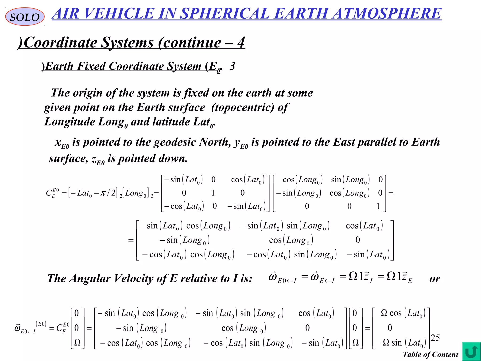 25
SOLO
Coordinate Systems (continue – 4)
3.Earth Fixed Coordinate System (E0(
The origin of the system is fixed on the earth at some
given point on the Earth surface (topocentric) of
Longitude Long0 and latitude Lat0.
xE0 is pointed to the geodesic North, yE0 is pointed to the East parallel to Earth
surface, zE0 is pointed down.
[ ] [ ]
( ) ( )
( ) ( )
( ) ( )
( ) ( ) =










−










−−
−
=−−=
100
0cossin
0sincos
sin0cos
010
cos0sin
2/ 00
00
00
00
3020
0
LongLong
LongLong
LatLat
LatLat
LongLatCE
E π
( ) ( ) ( ) ( ) ( )
( ) ( )
( ) ( ) ( ) ( ) ( )









−−−
−
−−
=
00000
00
00000
sinsincoscoscos
0cossin
cossinsincossin
LatLongLatLongLat
LongLong
LatLongLatLongLat
The Angular Velocity of E relative to I is: EIIEIE zz

110 Ω=Ω== ←← ωω or
( )
( ) ( ) ( ) ( ) ( )
( ) ( )
( ) ( ) ( ) ( ) ( )
( )
( )









Ω−
Ω
=










Ω









−−−
−
−−
=










Ω
=←
0
0
00000
00
00000
00
0
sin
0
cos
0
0
sinsincoscoscos
0cossin
cossinsincossin
0
0
Lat
Lat
LatLongLatLongLat
LongLong
LatLongLatLongLat
CE
E
E
IEω

AIR VEHICLE IN SPHERICAL EARTH ATMOSPHERE
Table of Content
 