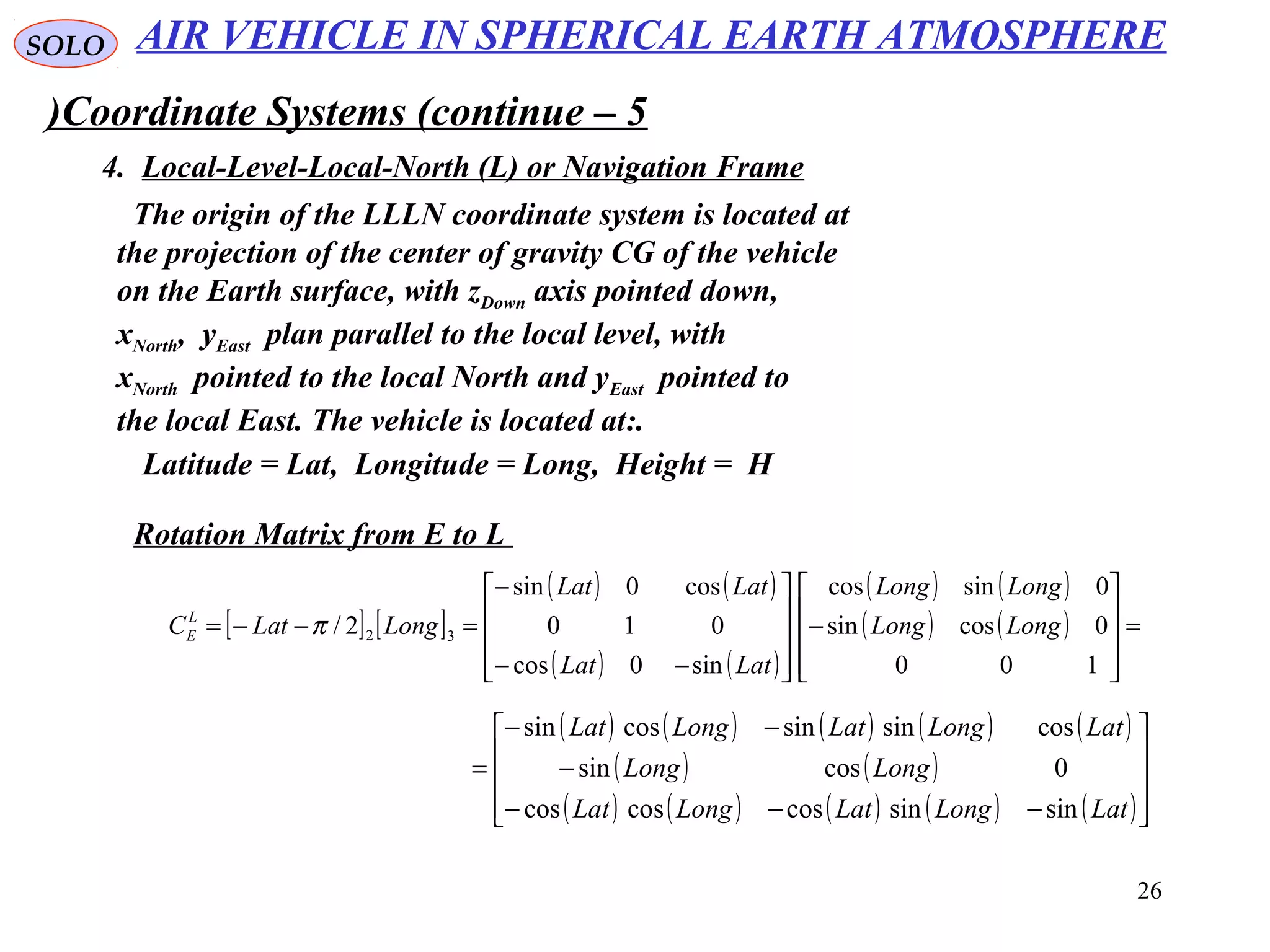 26
SOLO
Coordinate Systems (continue – 5)
4. Local-Level-Local-North (L) or Navigation Frame
The origin of the LLLN coordinate system is located at
the projection of the center of gravity CG of the vehicle
on the Earth surface, with zDown axis pointed down,
xNorth, yEast plan parallel to the local level, with
xNorth pointed to the local North and yEast pointed to
the local East. The vehicle is located at:.
Latitude = Lat, Longitude = Long, Height = H
Rotation Matrix from E to L
[ ] [ ]
( ) ( )
( ) ( )
( ) ( )
( ) ( ) =










−










−−
−
=−−=
100
0cossin
0sincos
sin0cos
010
cos0sin
2/ 32 LongLong
LongLong
LatLat
LatLat
LongLatCL
E π
( ) ( ) ( ) ( ) ( )
( ) ( )
( ) ( ) ( ) ( ) ( )









−−−
−
−−
=
LatLongLatLongLat
LongLong
LatLongLatLongLat
sinsincoscoscos
0cossin
cossinsincossin
AIR VEHICLE IN SPHERICAL EARTH ATMOSPHERE
 