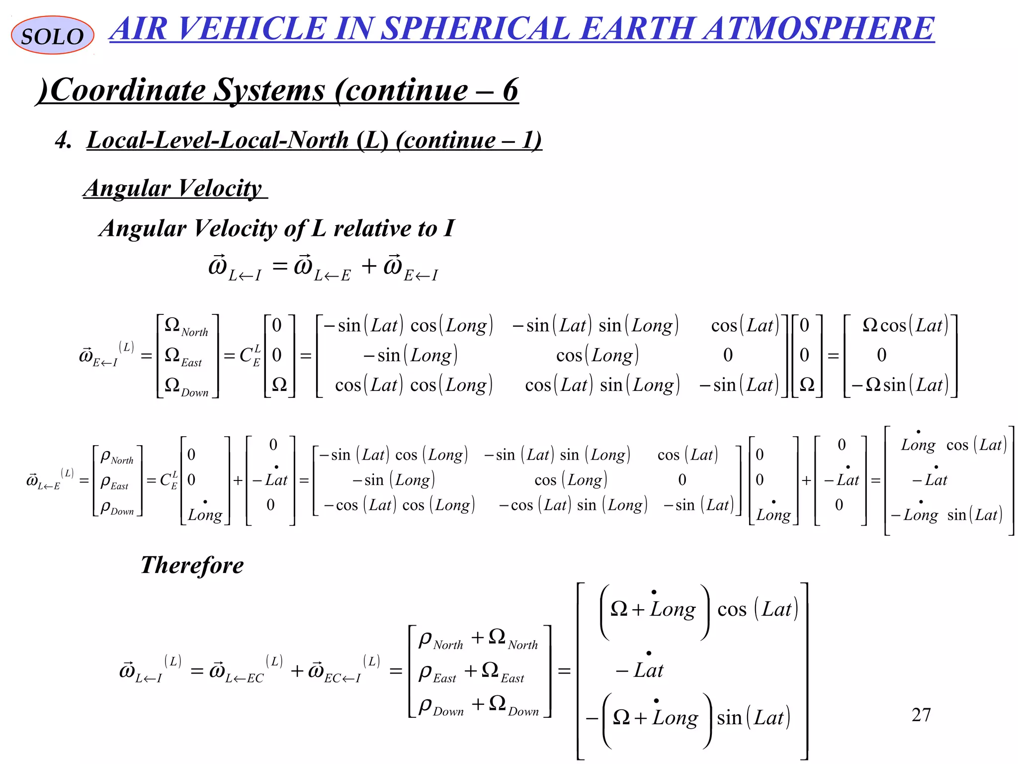 27
SOLO
Coordinate Systems (continue – 6)
4. Local-Level-Local-North (L( (continue – 1)
Angular Velocity
IEELIL ←←← += ωωω

Angular Velocity of L relative to I
( )
( ) ( ) ( ) ( ) ( )
( ) ( )
( ) ( ) ( ) ( ) ( )
( )
( )









Ω−
Ω
=










Ω









−
−
−−
=










Ω
=










Ω
Ω
Ω
=←
Lat
Lat
LatLongLatLongLat
LongLong
LatLongLatLongLat
CL
E
Down
East
North
L
IE
sin
0
cos
0
0
sinsincoscoscos
0cossin
cossinsincossin
0
0
ω

( )
( ) ( ) ( ) ( ) ( )
( ) ( )
( ) ( ) ( ) ( ) ( )
( )
( ) 













−
−=












−+






















−−−
−
−−
=












−+












=










=
•
•
•
•
•
•
•
←
LatLong
Lat
LatLong
Lat
Long
LatLongLatLongLat
LongLong
LatLongLatLongLat
Lat
Long
CL
E
Down
East
North
L
EL
sin
cos
0
0
0
0
sinsincoscoscos
0cossin
cossinsincossin
0
0
0
0
ρ
ρ
ρ
ω

( ) ( ) ( )
( )
( )
























+Ω−
−






+Ω
=










Ω+
Ω+
Ω+
=+=
•
•
•
←←←
LatLong
Lat
LatLong
DownDown
EastEast
NorthNorth
L
IEC
L
ECL
L
IL
sin
cos
ρ
ρ
ρ
ωωω

Therefore
AIR VEHICLE IN SPHERICAL EARTH ATMOSPHERE
 