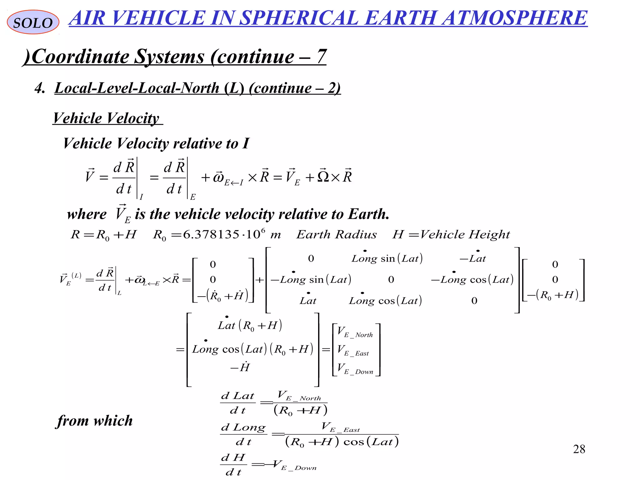 28
SOLO
Coordinate Systems (continue – 7)
4. Local-Level-Local-North (L( (continue – 2)
Vehicle Velocity
Vehicle Velocity relative to I
RVR
td
Rd
td
Rd
V EIE
EI



×Ω+=×+== ←ω
( )
( )
( )
( ) ( )
( ) ( )









+−














−−
−
+










+−
=×+=
••
••
••
←
HR
LatLongLat
LatLongLatLong
LatLatLong
HR
R
td
Rd
V EL
L
L
E
00
0
0
0cos
cos0sin
sin0
0
0




ω
where is the vehicle velocity relative to Earth.EV

( )
( ) ( )










=














−
+
+
=
•
•
DownE
EastE
NorthE
V
V
V
H
HRLatLong
HRLat
_
_
_
0
0
cos

from which
( )
( ) ( )
DownE
EastE
NorthE
V
td
Hd
LatHR
V
td
Longd
HR
V
td
Latd
_
0
_
0
_
cos
−=
+
=
+
=
AIR VEHICLE IN SPHERICAL EARTH ATMOSPHERE
HeightVehicleHRadiusEarthmRHRR =⋅=+= 6
00 10378135.6
 