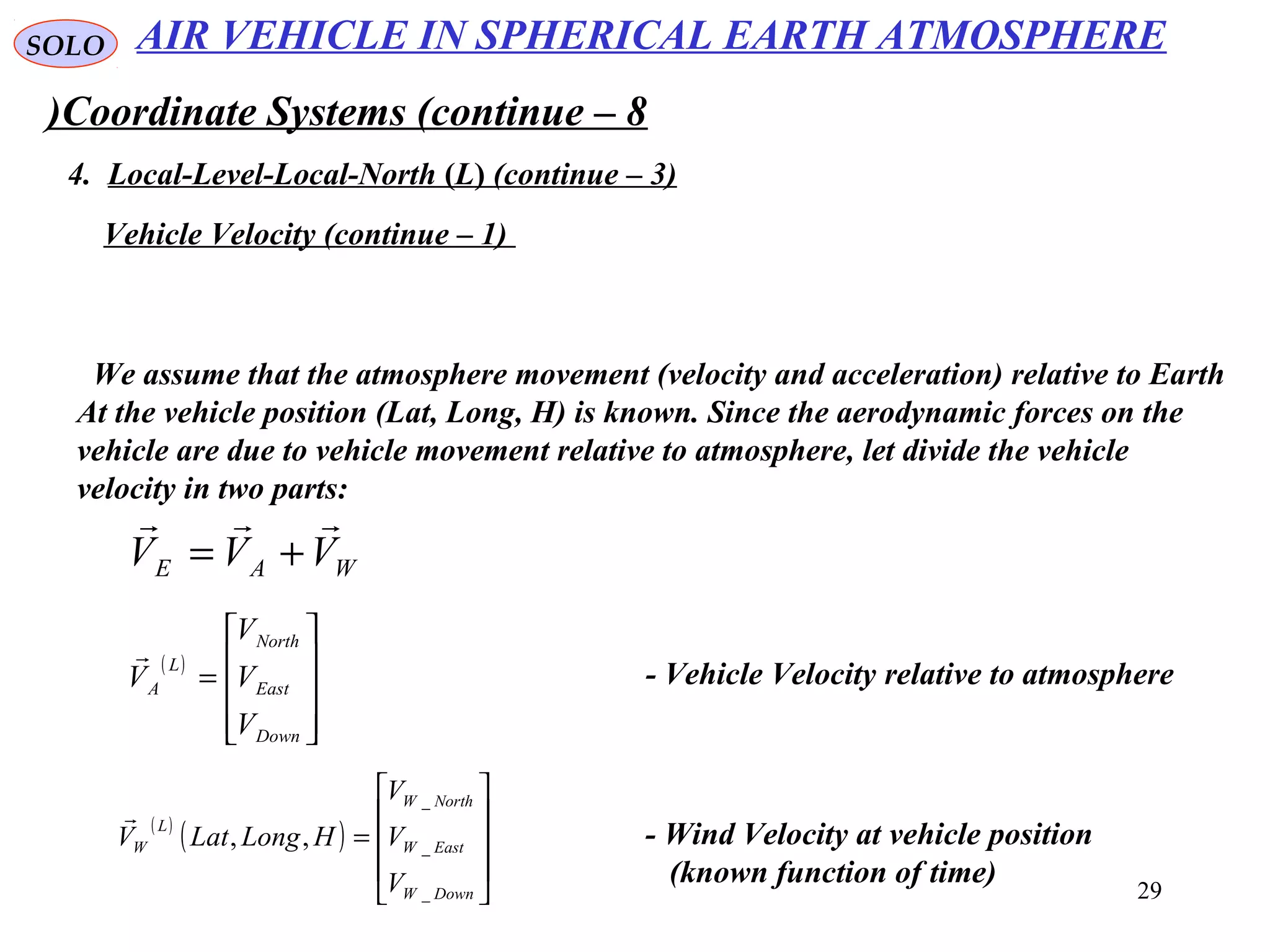 29
SOLO
Coordinate Systems (continue – 8)
4. Local-Level-Local-North (L( (continue – 3)
Vehicle Velocity (continue – 1)
We assume that the atmosphere movement (velocity and acceleration) relative to Earth
At the vehicle position (Lat, Long, H) is known. Since the aerodynamic forces on the
vehicle are due to vehicle movement relative to atmosphere, let divide the vehicle
velocity in two parts:
WAE VVV

+=
( )










=
Down
East
North
L
A
V
V
V
V

- Vehicle Velocity relative to atmosphere
( )
( )










=
DownW
EastW
NorthW
L
W
V
V
V
HLongLatV
_
_
_
,,

- Wind Velocity at vehicle position
(known function of time)
AIR VEHICLE IN SPHERICAL EARTH ATMOSPHERE
 