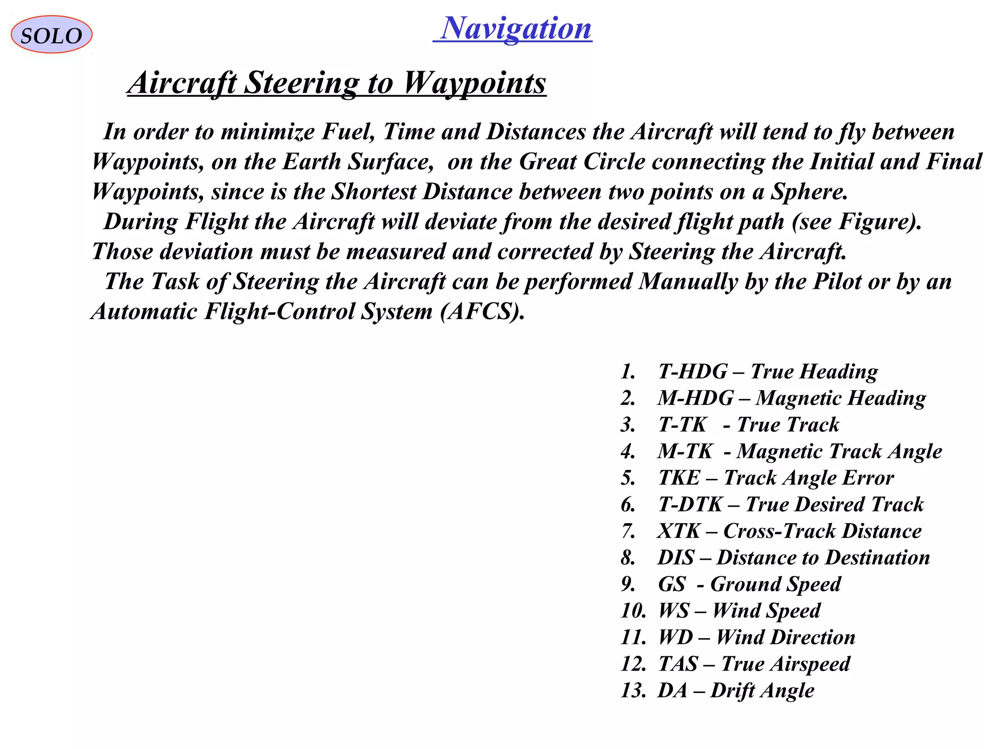 NavigationSOLO
Aircraft Steering to Waypoints
1. T-HDG – True Heading
2. M-HDG – Magnetic Heading
3. T-TK - True Track
4. M-TK - Magnetic Track Angle
5. TKE – Track Angle Error
6. T-DTK – True Desired Track
7. XTK – Cross-Track Distance
8. DIS – Distance to Destination
9. GS - Ground Speed
10. WS – Wind Speed
11. WD – Wind Direction
12. TAS – True Airspeed
13. DA – Drift Angle
In order to minimize Fuel, Time and Distances the Aircraft will tend to fly between
Waypoints, on the Earth Surface, on the Great Circle connecting the Initial and Final
Waypoints, since is the Shortest Distance between two points on a Sphere.
During Flight the Aircraft will deviate from the desired flight path (see Figure).
Those deviation must be measured and corrected by Steering the Aircraft.
The Task of Steering the Aircraft can be performed Manually by the Pilot or by an
Automatic Flight-Control System (AFCS).
 