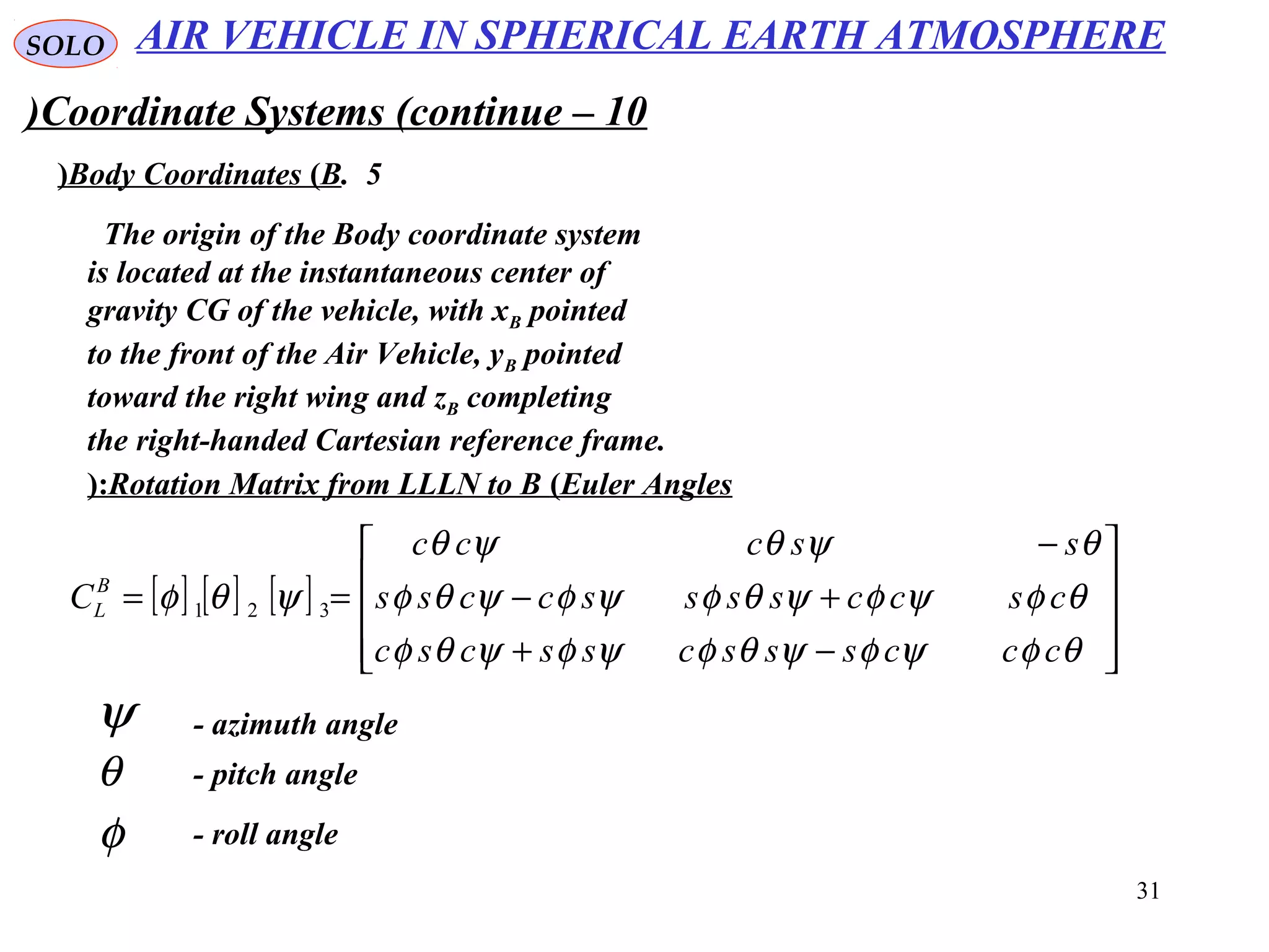 31
SOLO
Coordinate Systems (continue – 10)
5.Body Coordinates (B(
The origin of the Body coordinate system
is located at the instantaneous center of
gravity CG of the vehicle, with xB pointed
to the front of the Air Vehicle, yB pointed
toward the right wing and zB completing
the right-handed Cartesian reference frame.
Rotation Matrix from LLLN to B (Euler Angles(:
[ ] [ ] [ ]










−+
+−
−
==
θφψφψθφψφψθφ
θφψφψθφψφψθφ
θψθψθ
ψθφ
cccssscsscsc
csccssssccss
ssccc
CB
L 321
ψ - azimuth angle
θ - pitch angle
φ - roll angle
AIR VEHICLE IN SPHERICAL EARTH ATMOSPHERE
 