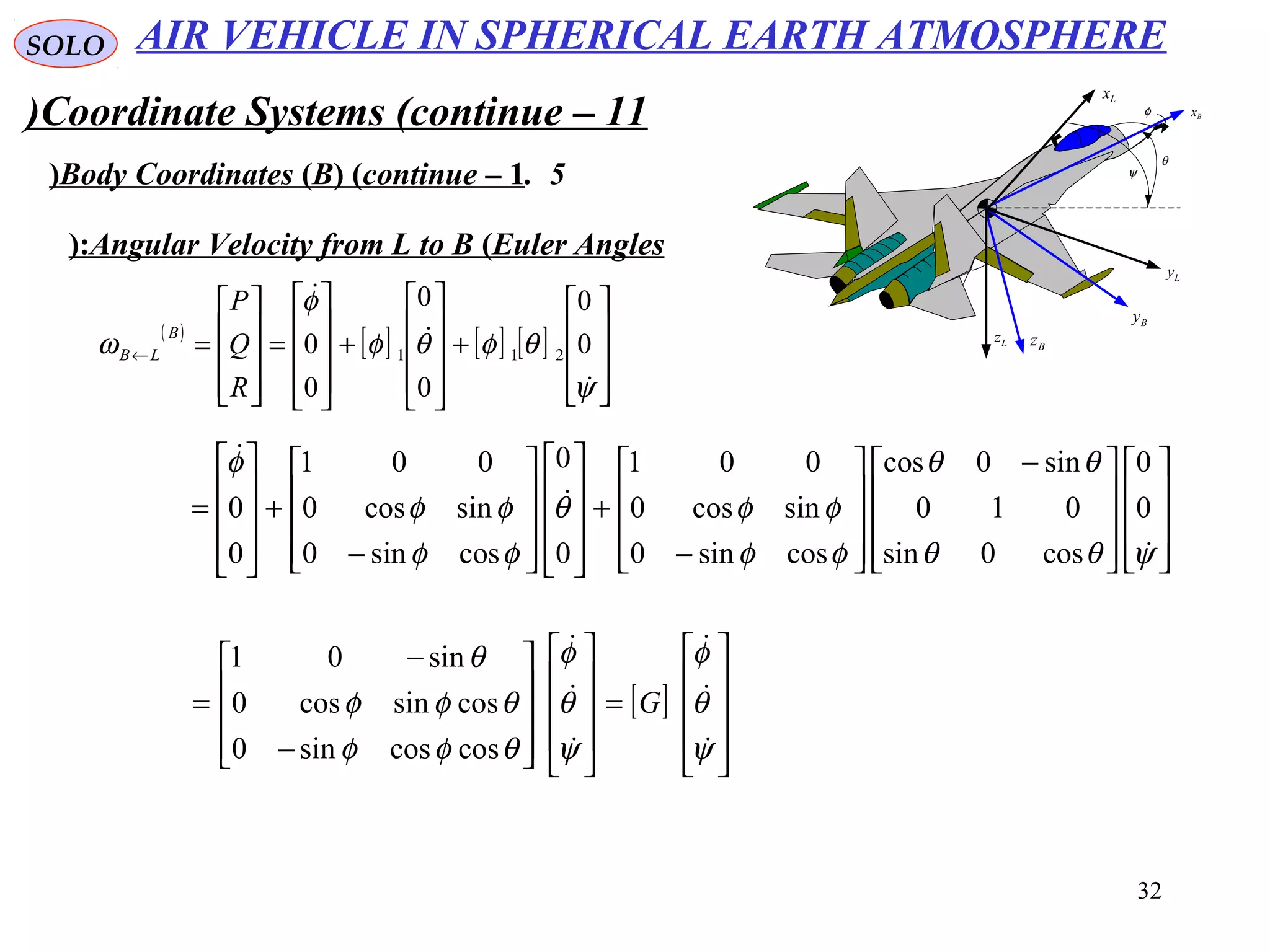 32
SOLO
Coordinate Systems (continue – 11)
5.Body Coordinates (B( (continue – 1( ψ
θ
φ Bx
Lx
Bz
Ly
Lz
By
Angular Velocity from L to B (Euler Angles(:
( )
[ ] [ ] [ ]










+










+










=










=←
ψ
θφθφ
φ
ω



0
0
0
0
0
0 211
R
Q
P
B
LB



















 −










−
+




















−
+










=
ψθθ
θθ
φφ
φφθ
φφ
φφ
φ



0
0
cos0sin
010
sin0cos
cossin0
sincos0
001
0
0
cossin0
sincos0
001
0
0
[ ]










=




















−
−
=
ψ
θ
φ
ψ
θ
φ
θφφ
θφφ
θ






G
coscossin0
cossincos0
sin01
AIR VEHICLE IN SPHERICAL EARTH ATMOSPHERE
 