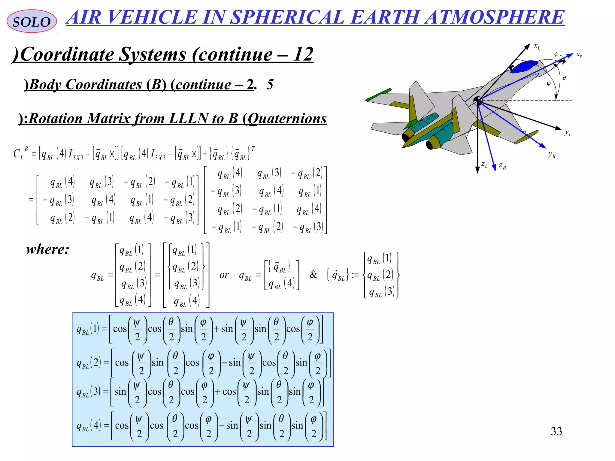 33
SOLO
Coordinate Systems (continue – 12)
5.Body Coordinates (B( (continue – 2( ψ
θ
φ Bx
Lx
Bz
Ly
Lz
By
Rotation Matrix from LLLN to B (Quaternions(:
( ) [ ][ ] ( ) [ ][ ] { } { }
( ) ( ) ( ) ( )
( ) ( ) ( ) ( )
( ) ( ) ( ) ( )
( ) ( ) ( )
( ) ( ) ( )
( ) ( ) ( )
( ) ( ) ( )











−−−
−
−
−










−−
−−
−−
=
+×−×−=
321
412
143
234
3412
2143
1234
44 3333
BIBLBL
BLBLBL
BLBLBL
BLBLBL
BLBLBLBL
BLBLBIBL
BLBLBLBL
T
BLBLBLXBLBLXBL
B
L
qqq
qqq
qqq
qqq
qqqq
qqqq
qqqq
qqqIqqIqC

where: ( )
( )
( )
( )
( )
( )
( )
( )
{ }
( )
{ }
( )
( )
( )









=





=
























=












=
3
2
1
:&
4
4
3
2
1
4
3
2
1
BL
BL
BL
BL
BL
BL
BL
BL
BL
BL
BL
BL
BL
BL
BL
BL
q
q
q
q
q
q
qor
q
q
q
q
q
q
q
q
q


( ) 























−

















=
2
sin
2
sin
2
sin
2
cos
2
cos
2
cos4
ϕθψϕθψ
BLq
( ) 























+

















=
2
cos
2
sin
2
sin
2
sin
2
cos
2
cos1
ϕθψϕθψ
BLq
( ) 























−

















=
2
sin
2
cos
2
sin
2
cos
2
sin
2
cos2
ϕθψϕθψ
BLq
( ) 























+

















=
2
sin
2
sin
2
cos
2
cos
2
cos
2
sin3
ϕθψϕθψ
BLq
AIR VEHICLE IN SPHERICAL EARTH ATMOSPHERE
 