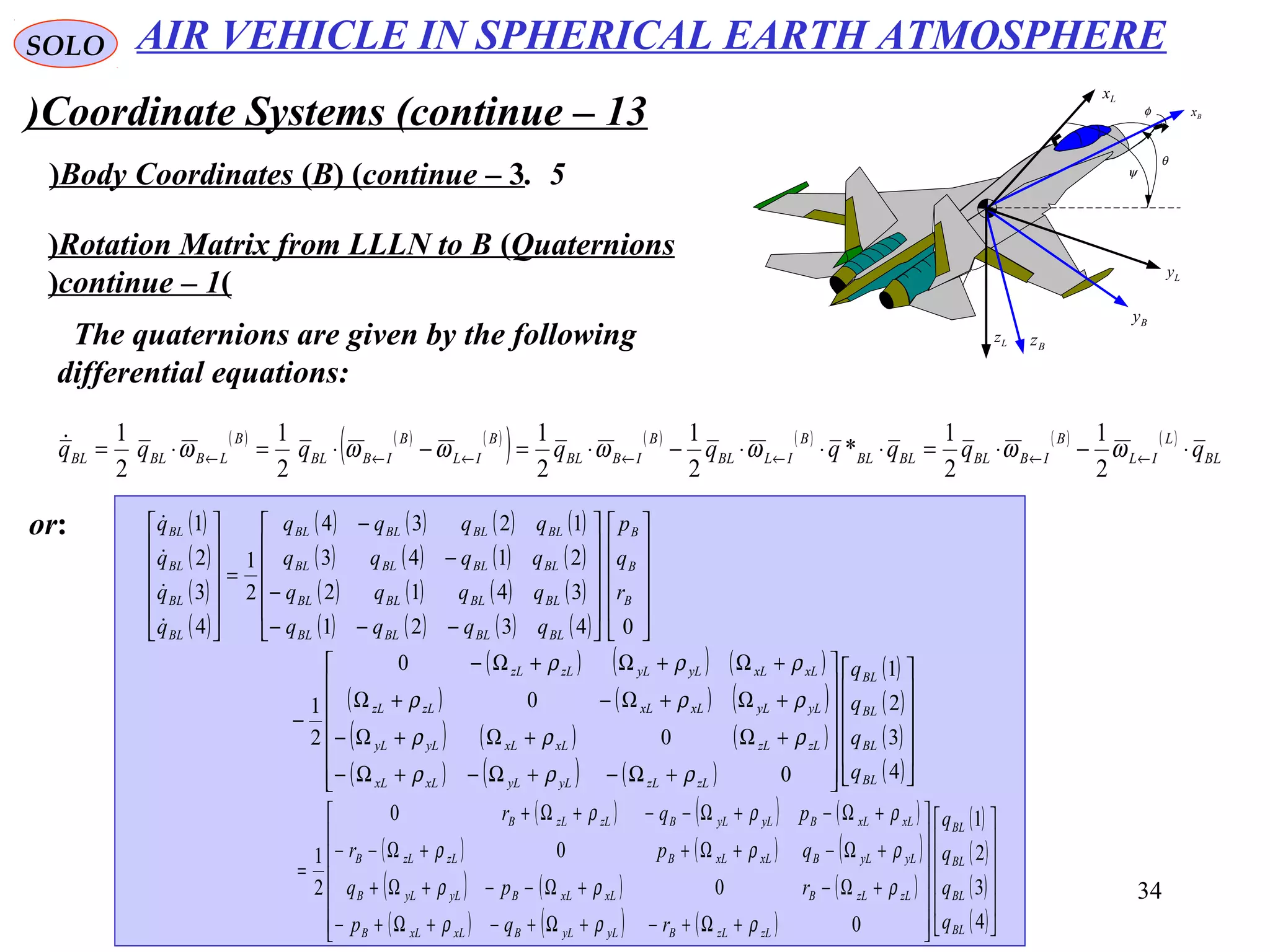 34
SOLO
Coordinate Systems (continue – 13)
5.Body Coordinates (B( (continue – 3( ψ
θ
φ Bx
Lx
Bz
Ly
Lz
By
Rotation Matrix from LLLN to B (Quaternions(
(continue – 1(
The quaternions are given by the following
differential equations:
( ) ( ) ( )
( ) ( ) ( ) ( ) ( )
BL
L
IL
B
IBBLBLBL
B
ILBL
B
IBBL
B
IL
B
IBBL
B
LBBLBL qqqqqqqqq ⋅−⋅=⋅⋅⋅−⋅=−⋅=⋅= ←←←←←←← ωωωωωωω
2
1
2
1
*
2
1
2
1
2
1
2
1
( )
( )
( )
( )
( ) ( ) ( ) ( )
( ) ( ) ( ) ( )
( ) ( ) ( ) ( )
( ) ( ) ( ) ( ) 























−−−
−
−
−
=












04321
3412
2143
1234
2
1
4
3
2
1
B
B
B
BLBLBLBL
BLBLBLBL
BLBLBLBL
BLBLBLBL
BL
BL
BL
BL
r
q
p
qqqq
qqqq
qqqq
qqqq
q
q
q
q




( ) ( ) ( )
( ) ( ) ( )
( ) ( ) ( )
( ) ( ) ( )
( )
( )
( )
( )

























+Ω−+Ω−+Ω−
+Ω+Ω+Ω−
+Ω+Ω−+Ω
+Ω+Ω+Ω−
−
4
3
2
1
0
0
0
0
2
1
BL
BL
BL
BL
zLzLyLyLxLxL
zLzLxLxLyLyL
yLyLxLxLzLzL
xLxLyLyLzLzL
q
q
q
q
ρρρ
ρρρ
ρρρ
ρρρ
( ) ( ) ( )
( ) ( ) ( )
( ) ( ) ( )
( ) ( ) ( )
( )
( )
( )
( )

























+Ω+−+Ω+−+Ω+−
+Ω−+Ω−−+Ω+
+Ω−+Ω++Ω−−
+Ω−+Ω−−+Ω+
=
4
3
2
1
0
0
0
0
2
1
BL
BL
BL
BL
zLzLByLyLBxLxLB
zLzLBxLxLByLyLB
yLyLBxLxLBzLzLB
xLxLByLyLBzLzLB
q
q
q
q
rqp
rpq
qpr
pqr
ρρρ
ρρρ
ρρρ
ρρρ
or:
AIR VEHICLE IN SPHERICAL EARTH ATMOSPHERE
 