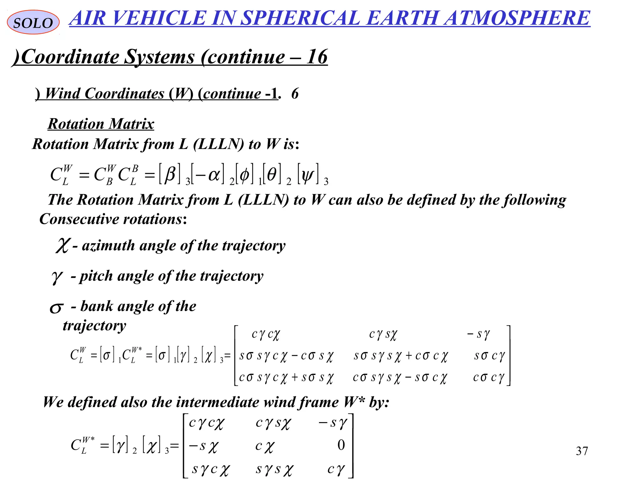37
SOLO
Coordinate Systems (continue – 16)
6.Wind Coordinates (W( (continue -1(
Rotation Matrix from L (LLLN) to W is:
χ - azimuth angle of the trajectory
γ - pitch angle of the trajectory
Rotation Matrix
[ ] [ ] [ ] [ ] [ ] 32123 ψθφαβ −== B
L
W
B
W
L CCC
The Rotation Matrix from L (LLLN) to W can also be defined by the following
Consecutive rotations:
σ - bank angle of the
trajectory
[ ] [ ] [ ] [ ]










−+
+−
−
===
γσχσχγσχσχγσ
γσχσχγσχσχγσ
γχγχγ
χγσσ
cccssscsscsc
csccssssccss
ssccc
CC W
L
W
L 321
*
1
We defined also the intermediate wind frame W* by:
[ ] [ ]










−
−
==
γχγχγ
χχ
γχγχγ
χγ
csscs
cs
ssccc
CW
L 032
*
AIR VEHICLE IN SPHERICAL EARTH ATMOSPHERE
 
