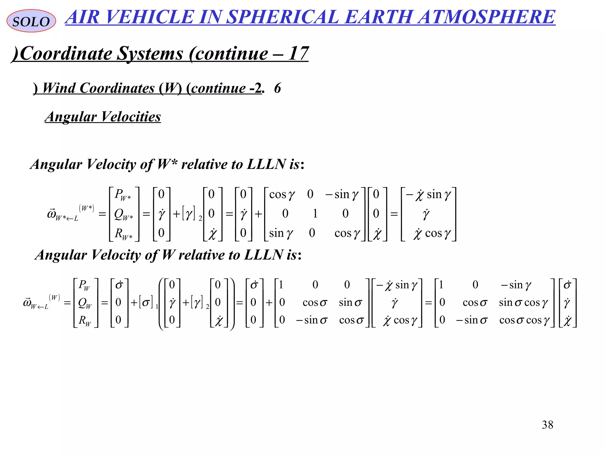 38
SOLO
Coordinate Systems (continue – 17)
6.Wind Coordinates (W( (continue -2(
Angular Velocity of W* relative to LLLN is:
Angular Velocities
( )
[ ]









−
=



















 −
+










=










+










=










=←
γχ
γ
γχ
χγγ
γγ
γ
χ
γγω
cos
sin
0
0
cos0sin
010
sin0cos
0
0
0
0
0
0
2
*
*
*
*
*








W
W
W
W
LW
R
Q
P
Angular Velocity of W relative to LLLN is:
( )
[ ] [ ]




















−
−
=









−










−
+










=




















+










+










=










=←
χ
γ
σ
γσσ
γσσ
γ
γχ
γ
γχ
σσ
σσ
σ
χ
γγσ
σ
ω










coscossin0
cossincos0
sin01
cos
sin
cossin0
sincos0
001
0
00
0
0
0
0
0 21
W
W
W
W
LW
R
Q
P
AIR VEHICLE IN SPHERICAL EARTH ATMOSPHERE
 